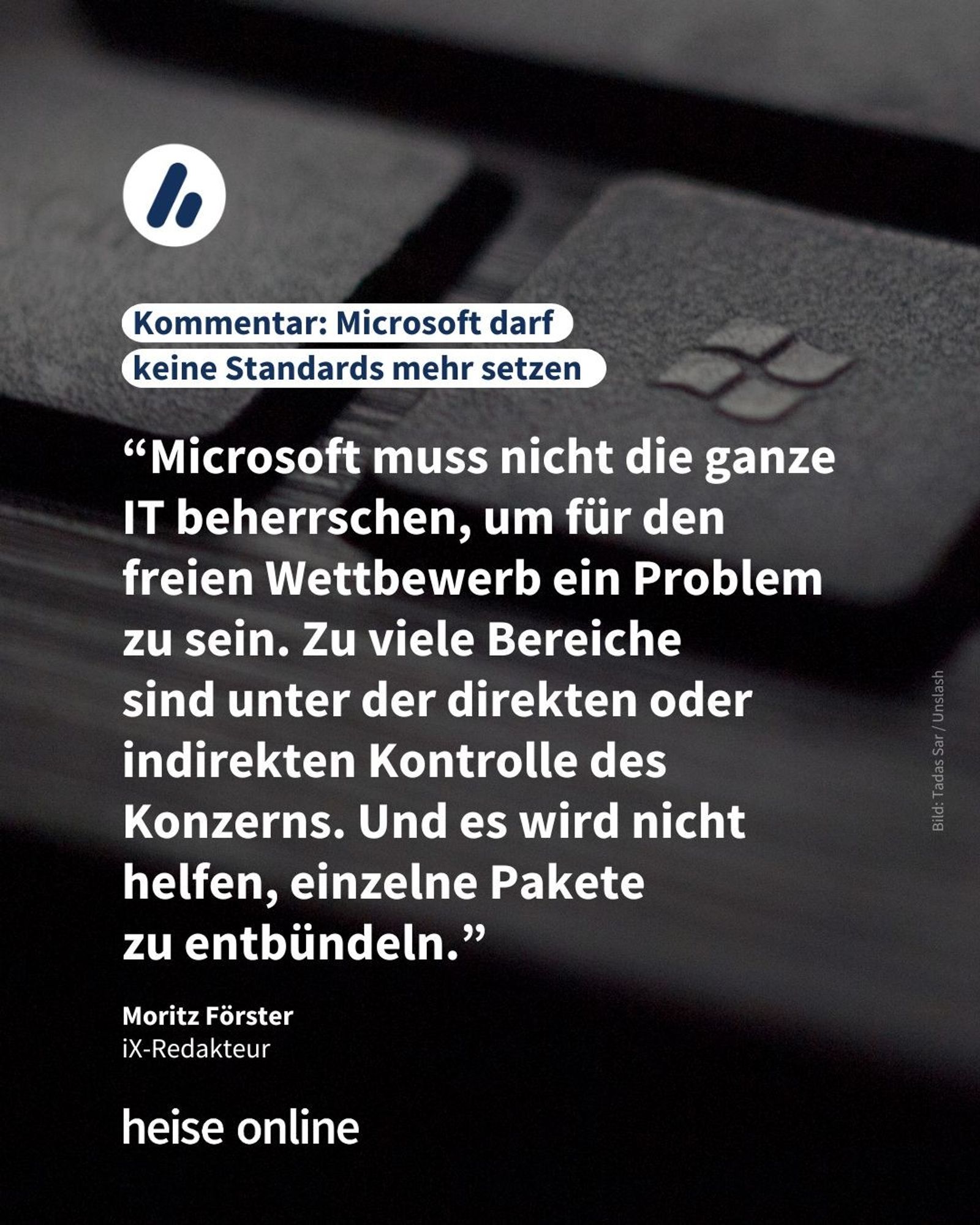 Im Bild sieht man eine schwarze Tastatur mit einer Windows-Taste. In der Überschrift steht: "Kommentar: Microsoft darf
keine Standards mehr setzen" dadrunter steht: "Microsoft muss nicht die ganze IT beherrschen, um für den freien Wettbewerb ein Problem zu sein. Zu viele Bereiche 
sind unter der direkten oder indirekten Kontrolle des Konzerns. Und es wird nicht helfen, einzelne Pakete 
zu entbündeln."