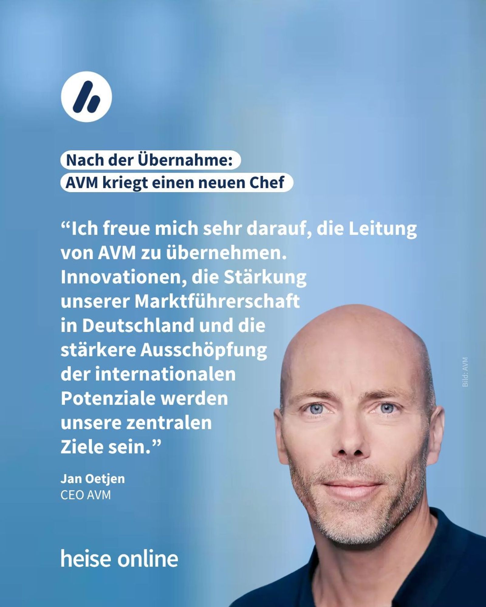 Das Bild 
zeigt Jan Oetjen, den neuen CEO von AVM. In der Überschrift steht: Nach der Übernahme: 
AVM kriegt einen neuen Chef. Dadrunter steht: "Ich freue mich sehr darauf, die Leitung von AVM zu übernehmen.
Innovationen, die Stärkung 
unserer Marktführerschaft 
in Deutschland und die 
stärkere Ausschöpfung
 der internationalen 
Potenziale werden 
unsere zentralen 
Ziele sein."