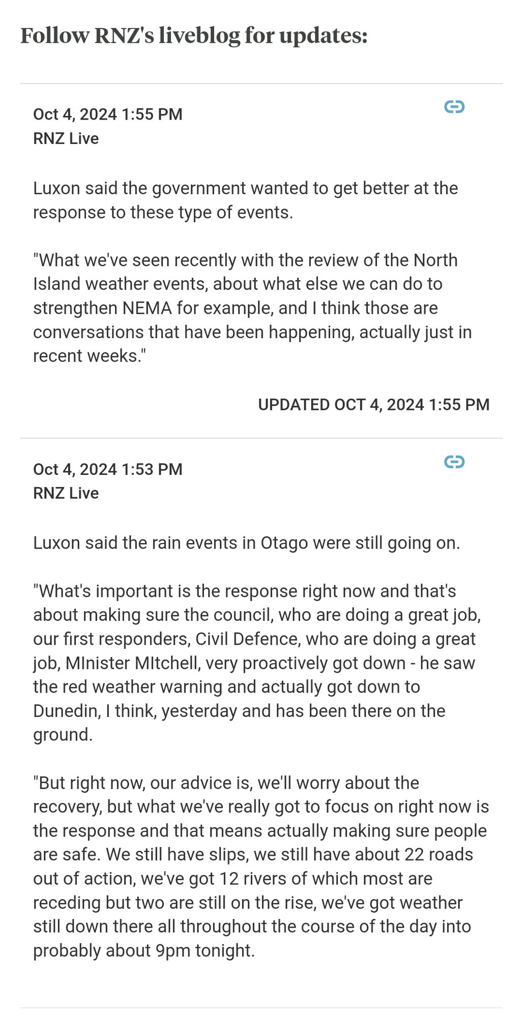 Oct 4, 2024 1:55 PM
RNZ Live
Luxon said the government wanted to get better at the response to these type of events.

"What we've seen recently with the review of the North Island weather events, about what else we can do to strengthen NEMA for example, and I think those are conversations that have been happening, actually just in recent weeks."
UPDATED OCT 4, 2024 1:55 PM
Oct 4, 2024 1:53 PM
RNZ Live
Luxon said the rain events in Otago were still going on.

"What's important is the response right now and that's about making sure the council, who are doing a great job, our first responders, Civil Defence, who are doing a great job, MInister MItchell, very proactively got down - he saw the red weather warning and actually got down to Dunedin, I think, yesterday and has been there on the ground.

"But right now, our advice is, we'll worry about the recovery, but what we've really got to focus on right now is the response and that means actually making sure people are safe. We still have