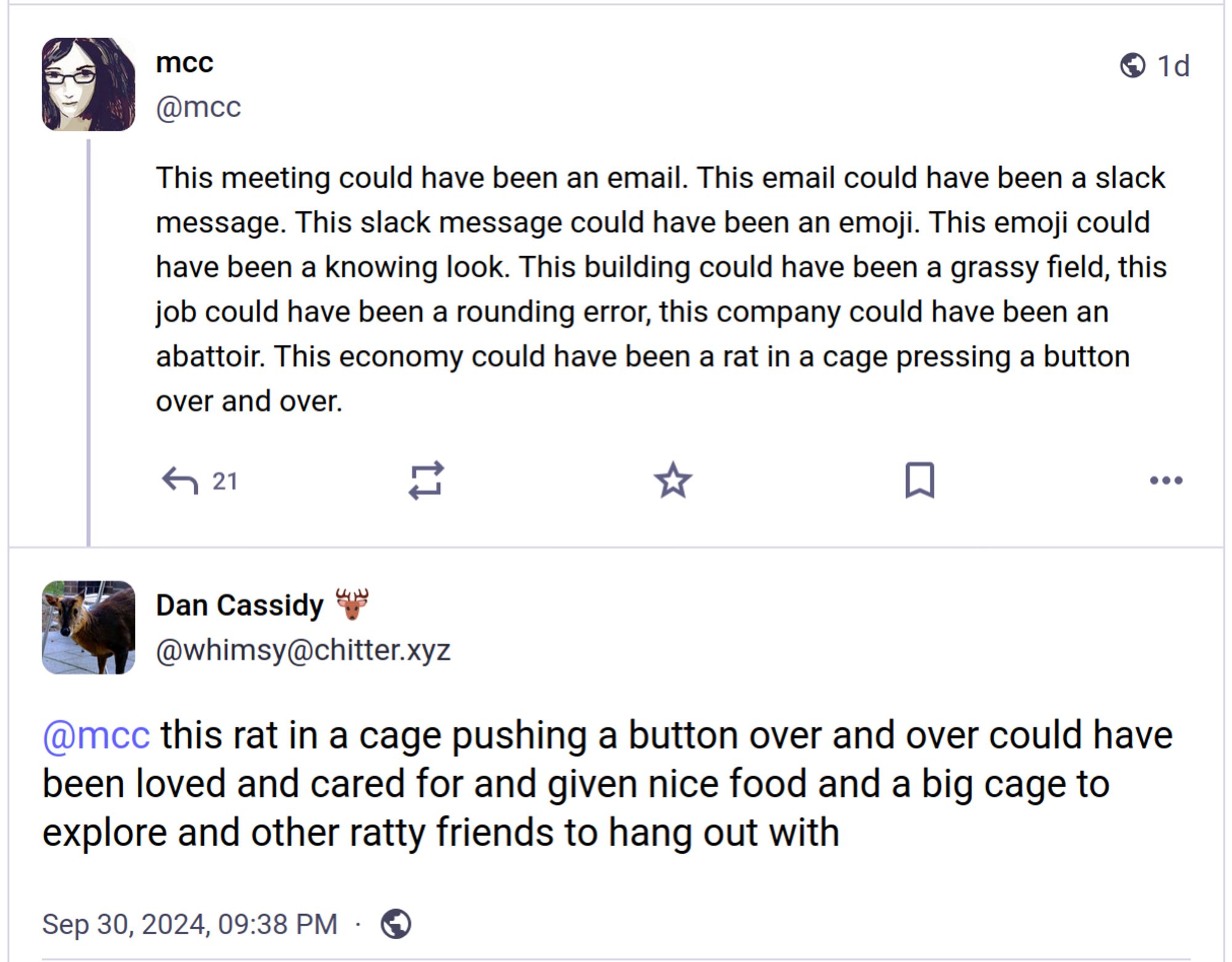 mcc (@mcc@mastodon.social)

This meeting could have been an email. This email could have been a slack message. This slack message could have been an emoji. This emoji could have been a knowing look. This building could have been a grassy field, this job could have been a rounding error, this company could have been an abattoir. This economy could have been a rat in a cage pressing a button over and over.

Dan Cassidy (@whimsy@chitter.xyz)

@mcc this rat in a cage pushing a button over and over could have been loved and cared for and given nice food and a big cage to explore and other ratty friends to hang out with