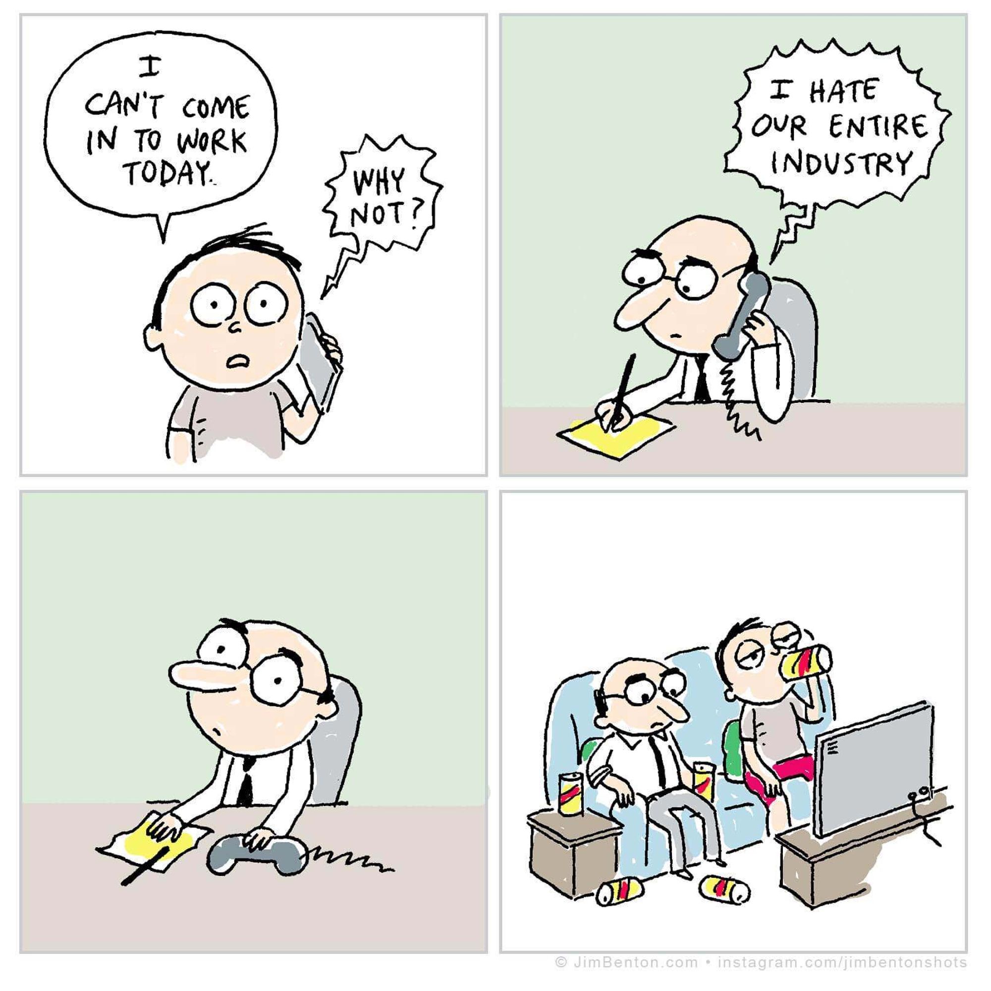 Panel 1: guy on phone: "I can't come in to work today." Reply on  phone: "Why not?"
Panel 2: Boss hears on phone: "I hate our entire industry"
Panel 3: Boss puts down phone, stares into space
Panel 4: Boss on couch with guy watching TV, surrounded by beer cans, looking despondent.