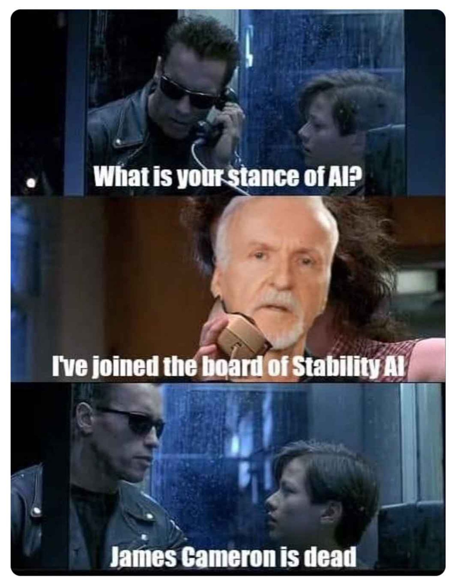 TERMINATOR, ON PHONE: What is your stance on AI?
JAMES CAMERON: I've joined the board of Stability AI
TERMINATOR: James Cameron is dead