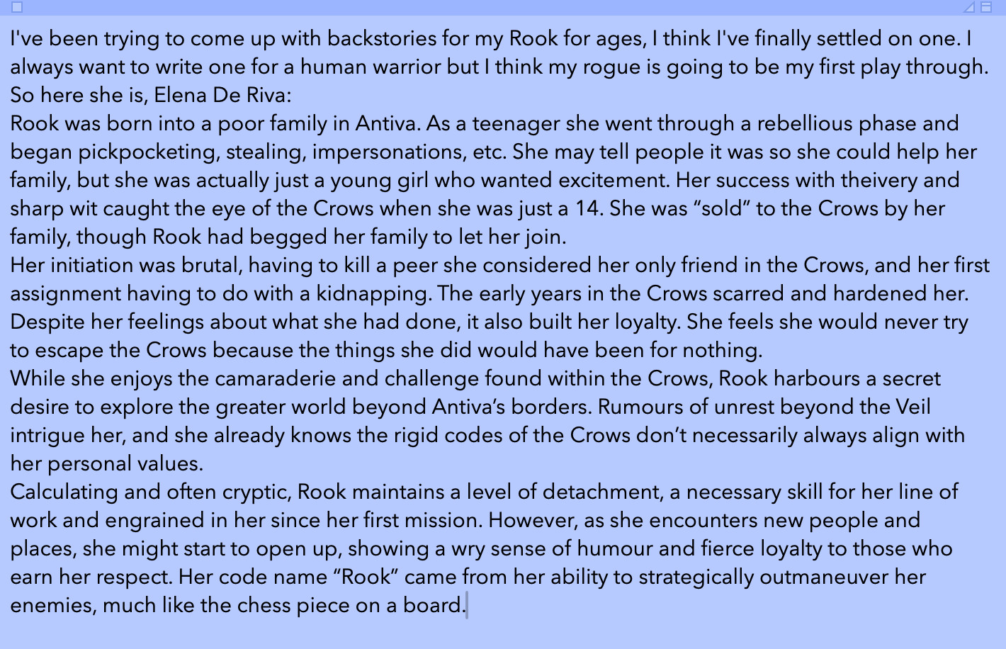 I've been trying to come up with backstories for my Rook for ages, I think I've finally settled on one. I always want to write one for a human warrior but I think my rogue is going to be my first play through. So here she is, Elena De Riva:
Rook was born into a poor family in Antiva. As a teenager she went through a rebellious phase and began pickpocketing, stealing, impersonations, etc. She may tell people it was so she could help her family, but she was actually just a young girl who wanted excitement. Her success with theivery and sharp wit caught the eye of the Crows when she was just a 14. She was “sold” to the Crows by her family, though Rook had begged her family to let her join.
Her initiation was brutal, having to kill a peer she considered her only friend in the Crows, and her first assignment having to do with a kidnapping. The early years in the Crows scarred and hardened her. Despite her feelings about what she had done, it also built her loyalty. She feels she would never try to escape the Crows because the things she did would have been for nothing.
While she enjoys the camaraderie and challenge found within the Crows, Rook harbours a secret desire to explore the greater world beyond Antiva’s borders. Rumours of unrest beyond the Veil intrigue her, and she already knows the rigid codes of the Crows don’t necessarily always align with her personal values.
Calculating and often cryptic, Rook maintains a level of detachment, a necessary skill for her line of work and engrained in her since her first mission. However, as she encounters new people and places, she might start to open up, showing a wry sense of humour and fierce loyalty to those who earn her respect. Her code name “Rook” came from her ability to strategically outmaneuver her enemies, much like the chess piece on a board.