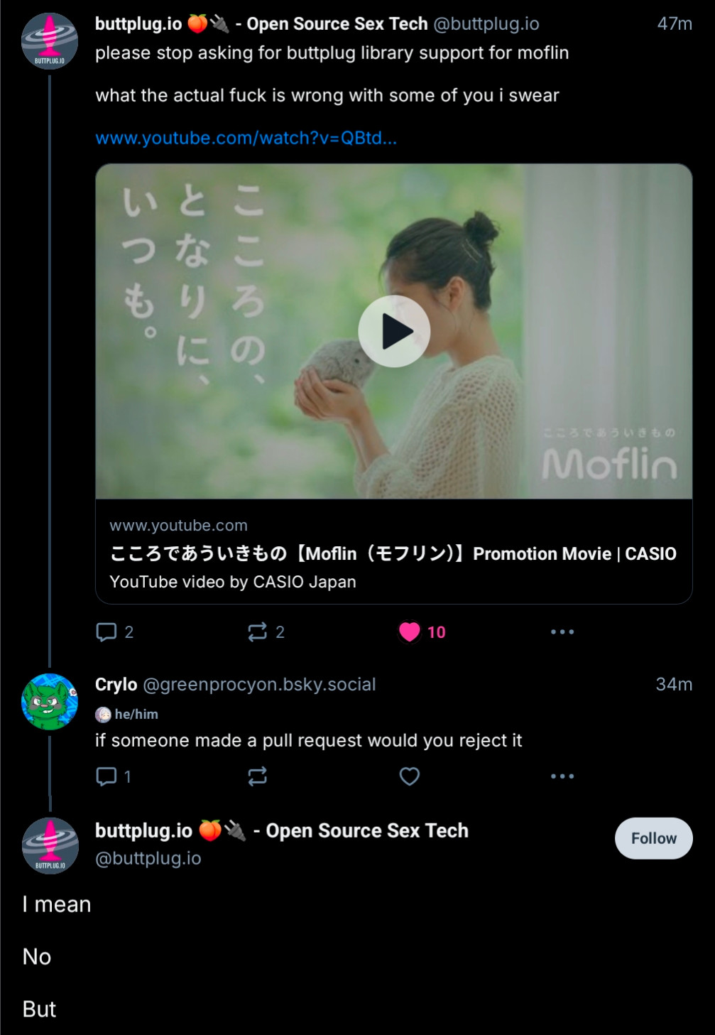 Thread between me and buttplug.io:
buttplug.io: please stop asking for buttplug library support for moflin 

what the actual fuck is wrong with some of you I swear

[link to a video demonstrating the moflin, which is a robot fish]

Me: if someone made a pull request would you reject it

buttplug.io: I mean

No

But
