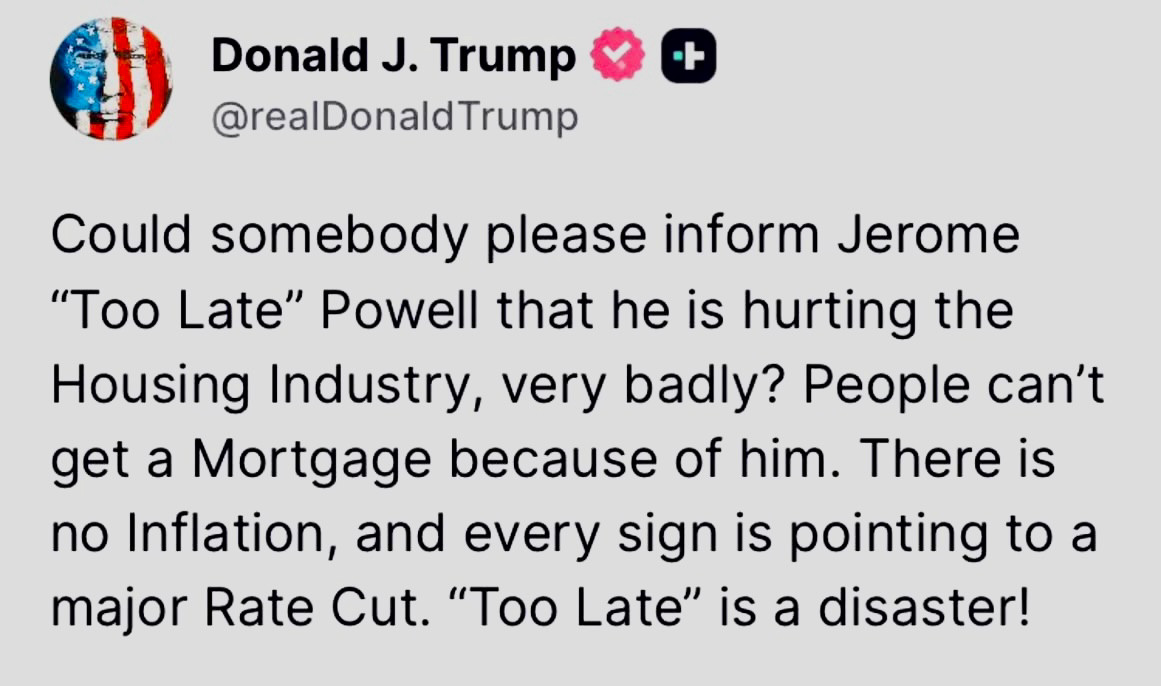 Donald J. Trump @realDonald Trump
Could somebody please inform Jerome "Too Late" Powell that he is hurting the Housing Industry, very badly? People can't get a Mortgage because of him. There is no Inflation, and every sign is pointing to a major Rate Cut. "Too Late" is a disaster!