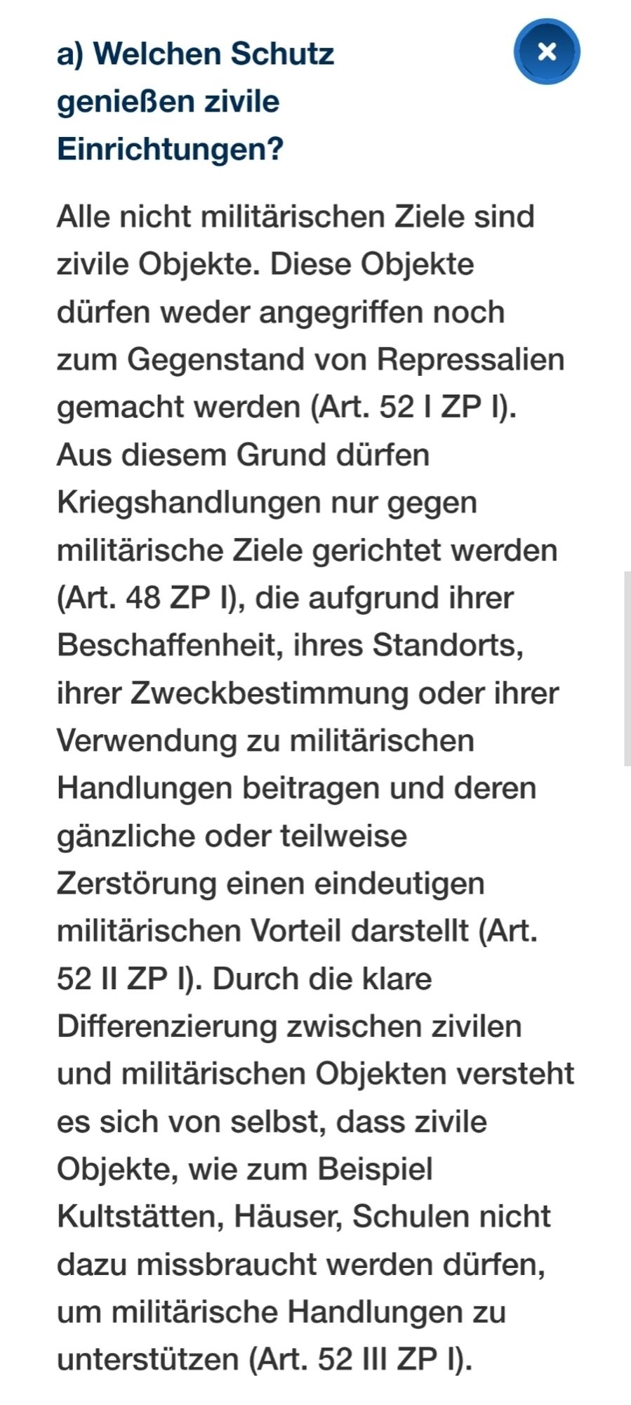 Alle nicht militärischen Ziele sind zivile Objekte. Diese Objekte dürfen weder angegriffen noch zum Gegenstand von Repressalien gemacht werden (Art. 52 I ZP I). Aus diesem Grund dürfen Kriegshandlungen nur gegen militärische Ziele gerichtet werden (Art. 48 ZP I), die aufgrund ihrer Beschaffenheit, ihres Standorts, ihrer Zweckbestimmung oder ihrer Verwendung zu militärischen Handlungen beitragen und deren gänzliche oder teilweise Zerstörung einen eindeutigen militärischen Vorteil darstellt (Art. 52 II ZP I). Durch die klare Differenzierung zwischen zivilen und militärischen Objekten versteht es sich von selbst, dass zivile Objekte, wie zum Beispiel Kultstätten, Häuser, Schulen nicht dazu missbraucht werden dürfen, um militärische Handlungen zu unterstützen (Art. 52 III ZP I).