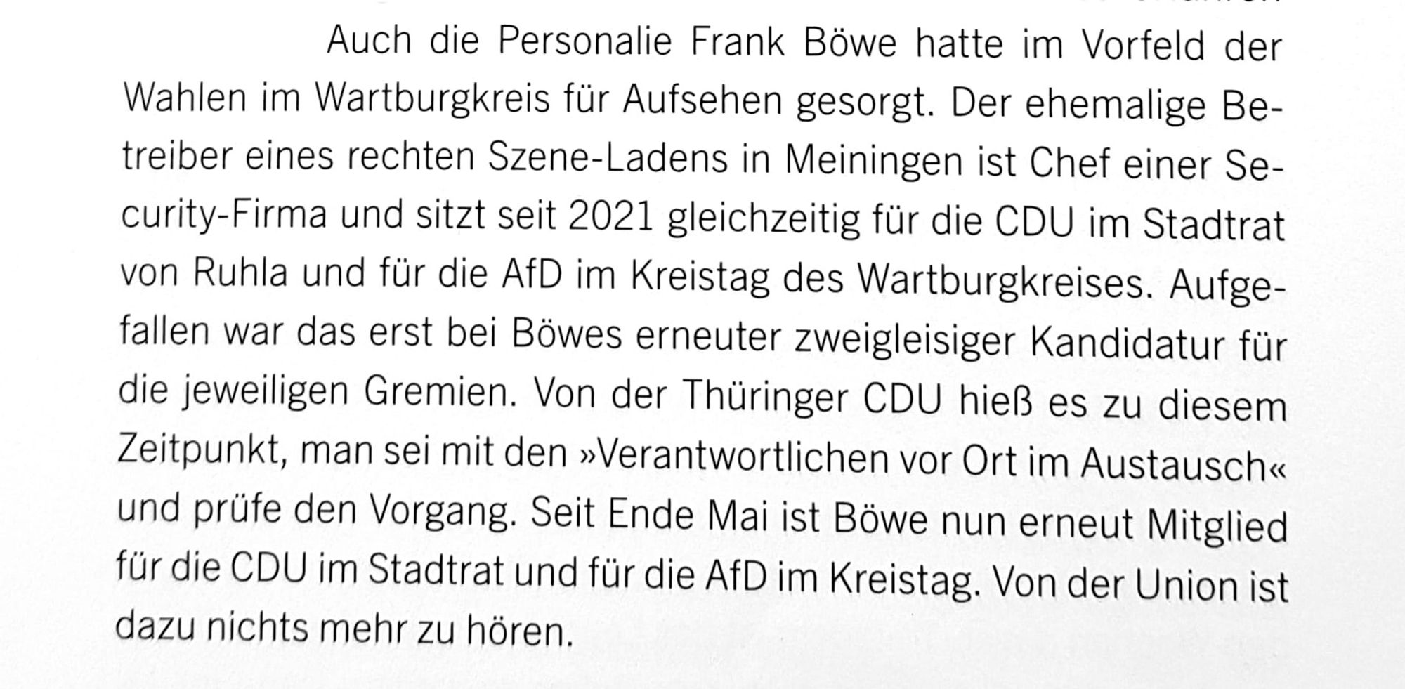 Auch die Personalie Frank Böwe hatte im Vorfeld der Wahlen im Wartburgkreis für Aufsehen gesorgt. Der ehemalige Betreiber eines rechten Szene-Ladens in Meiningen ist Chef einer Security-Firma und sitzt seit 2021 gleichzeitig für die CDU im Stadtrat von Ruhla und für die AfD im Kreistag des Wartburgkreises. Aufgefallen war das erst bei Böwes erneuter zweigleisiger Kandidatur für die jeweiligen Gremien. Von der Thüringer CDU hieß es zu diesem Zeitpunkt, man sei mit den »Verantwortlichen vor Ort im Austausch« und prüfe den Vorgang. Seit Ende Mai ist Böwe nun erneut Mitglied für die CDU im Stadtrat und für die AfD im Kreistag. Von der Union ist dazu nichts mehr zu hören.