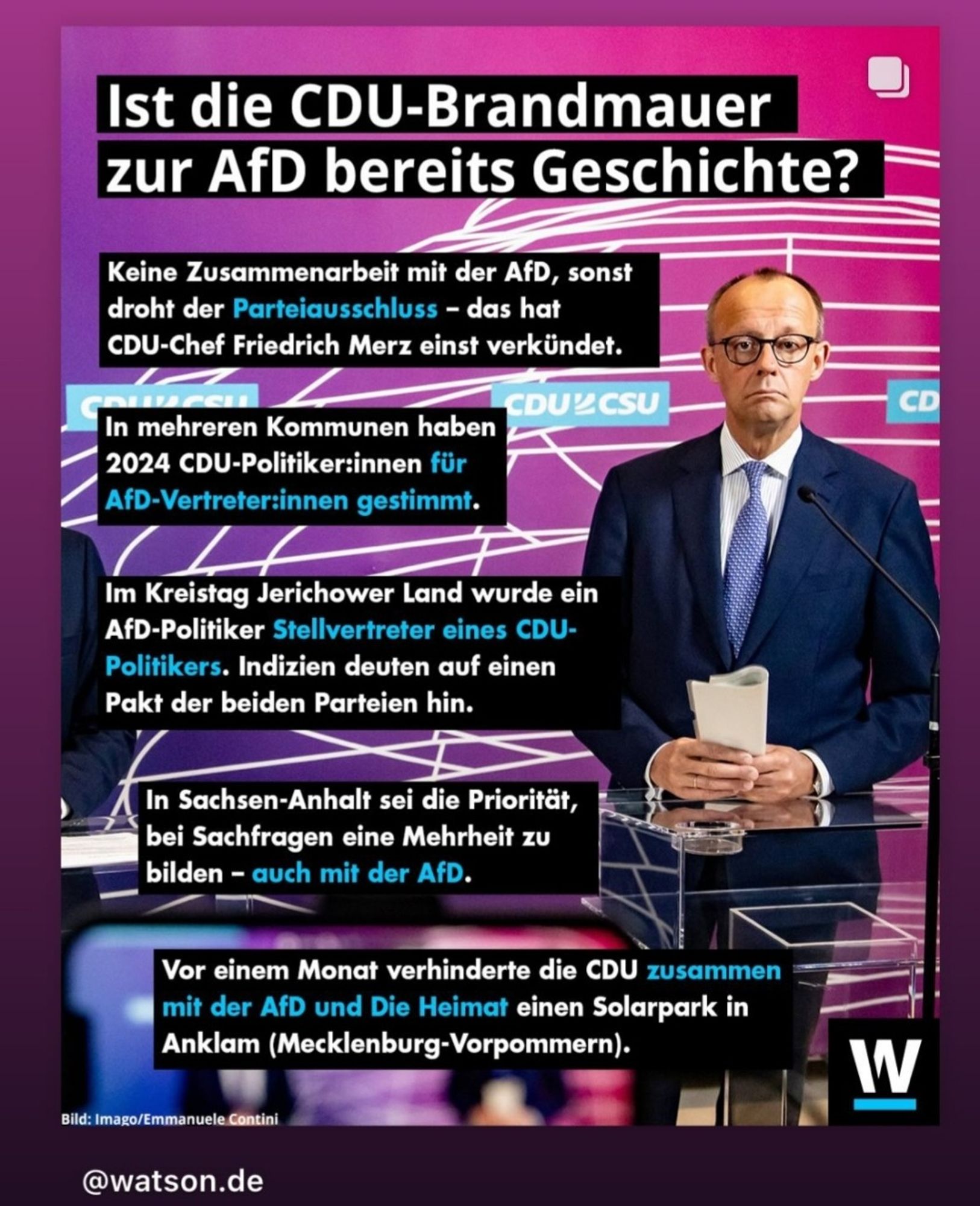 Ein Bild von Friedrich Merz, der trotzig in die Kamera schaut. Der Text sagt: 

Ist die CDU-Brandmauer zur AfD bereits Geschichte?

Keine Zusammenarbeit mit der AfD, sonst droht der Parteiausschluss - das hat CDU-Chef Friedrich Merz einst verkündet. 

In mehreren Kommunen haben 2024 CDU-Politiker:innen für
AfD-Vertreter:innen gestimmt.

Im Kreistag Jerichower Land wurde ein AfD-Politiker Stellvertreter eines CDU-Politikers. Indizien deuten auf einen Pakt der beiden Parteien hin.

In Sachsen-Anhalt sei die Priorität, bei Sachfragen eine Mehrheit zu
bilden - auch mit der AfD. 

Vor einem Monat verhinderte die CDU zusammen mit der AfD und Die Heimat einen Solarpark in Anklam (Mecklenburg-Vorpommern).