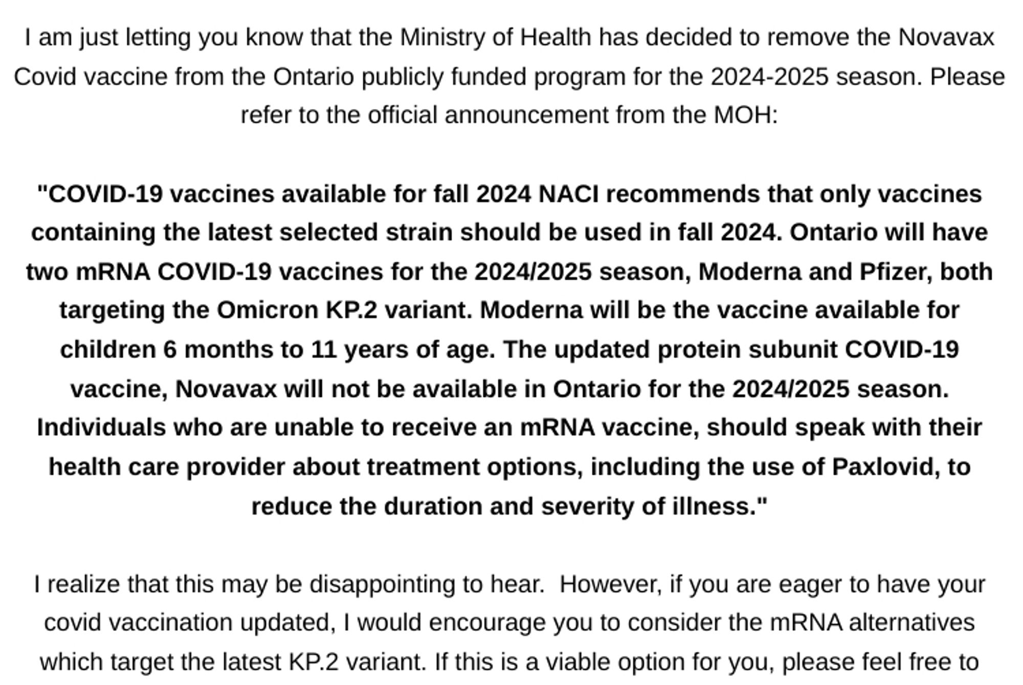 I am just letting you know that the Ministry of Health has decided to remove the Novavax Covid vaccine from the Ontario publicly funded program for the 2024-2025 season. Please refer to the official announcement from the MOH:



"COVID-19 vaccines available for fall 2024 NACI recommends that only vaccines containing the latest selected strain should be used in fall 2024. Ontario will have two mRNA COVID-19 vaccines for the 2024/2025 season, Moderna and Pfizer, both targeting the Omicron KP.2 variant. Moderna will be the vaccine available for children 6 months to 11 years of age. The updated protein subunit COVID-19 vaccine, Novavax will not be available in Ontario for the 2024/2025 season. Individuals who are unable to receive an mRNA vaccine, should speak with their health care provider about treatment options, including the use of Paxlovid, to reduce the duration and severity of illness."