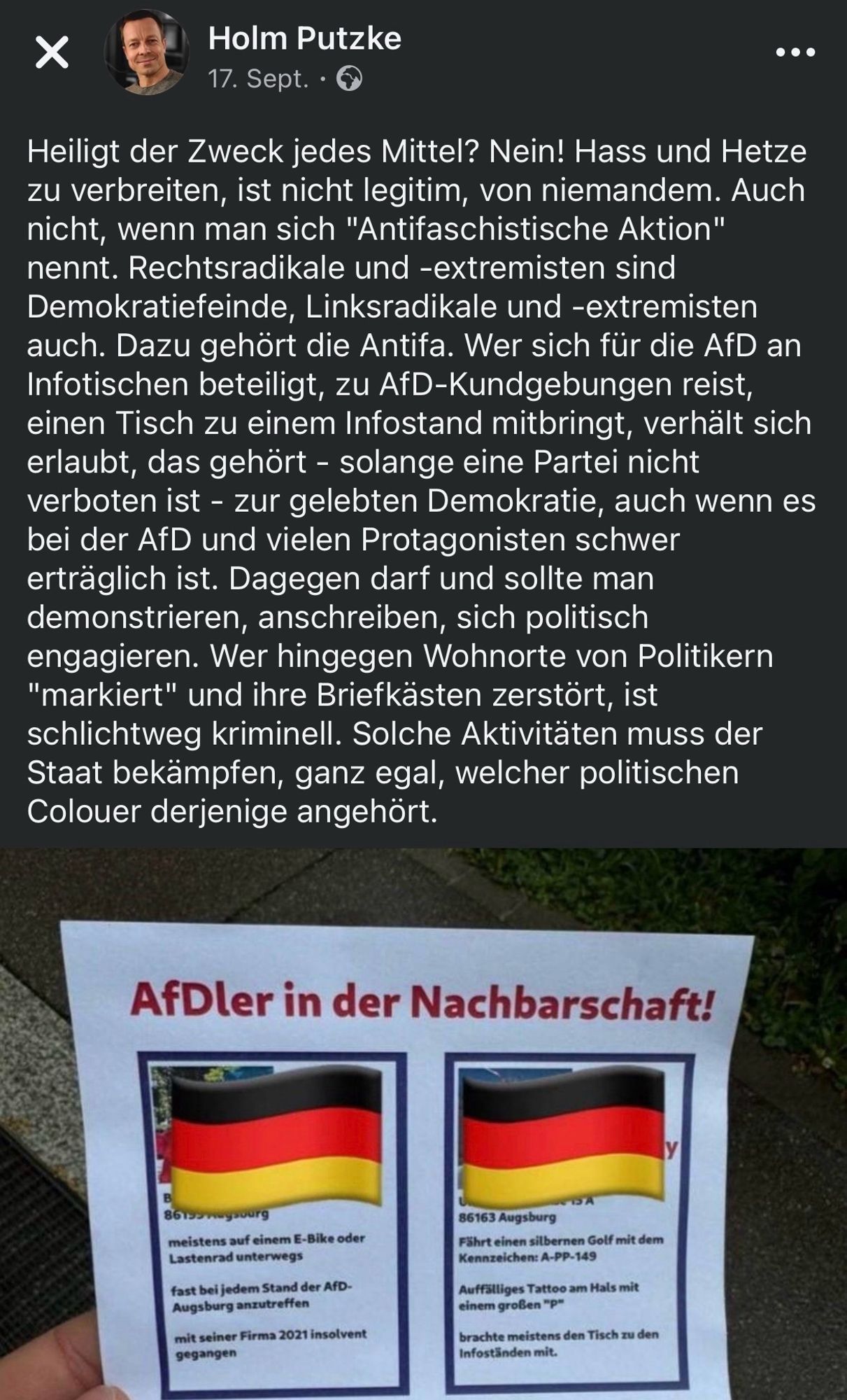 Über ein Foto des Outings schreibt Holm Putzke am 17. Sept.:
Heiligt der Zweck jedes Mittel? Nein! Hass und Hetze zu verbreiten, ist nicht legitim, von niemandem. Auch nicht, wenn man sich "Antifaschistische Aktion" nennt. Rechtsradikale und -extremisten sind Demokratiefeinde, Linksradikale und -extremisten auch. Dazu gehört die Antifa. Wer sich für die AfD an Infotischen beteiligt, zu AfD-Kundgebungen reist, einen Tisch zu einem Infostand mitbringt, verhält sich erlaubt, das gehört - solange eine Partei nicht verboten ist - zur gelebten Demokratie, auch wenn es bei der AfD und vielen Protagonisten schwer erträglich ist. Dagegen darf und sollte man demonstrieren, anschreiben, sich politisch engagieren. Wer hingegen Wohnorte von Politikern "markiert" und ihre Briefkästen zerstört, ist schlichtweg kriminell. Solche Aktivitäten muss der Staat bekämpfen, ganz egal, welcher politischen Colouer derjenige angehört.