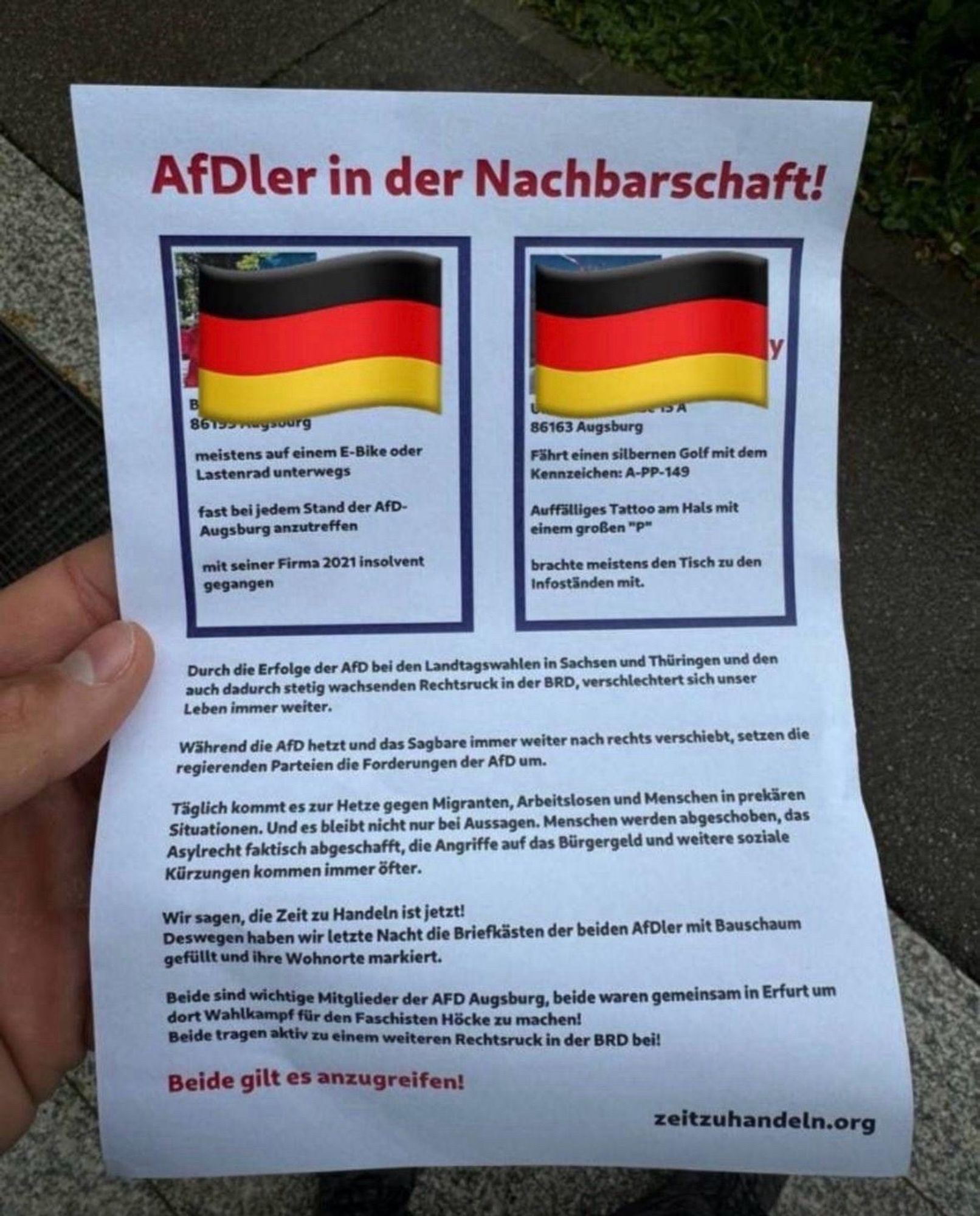 AfDler in der Nachbarschaft!

[Bilder und Namen zensiert]
meistens auf einem E-Bike oder
Lastenrad unterwegs
fast bei jedem Stand der AfD-Augsburg anzutreffen
mit seiner Firma 2021 insolvent
gegangen

[s.o.]
Fährt einen silbernen Golf mit dem Kennzeichen: A-PP-149
Auffälliges Tattoo am Hals mit einem großen "p"
brachte meistens den Tisch zu den Infoständen mit.
Durch die Erfolge der AfD bei den Landtagswahlen in Sachsen und Thüringen und den auch dadurch stetig wachsenden Rechtsruck in der BRD, verschlechtert sich unser Leben immer weiter.
Während die AfD hetzt und das Sagbare immer weiter nach rechts verschiebt, setzen die regierenden Parteien die Forderungen der AfD um.
Täglich kommt es zur Hetze gegen Migranten, Arbeitslosen und Menschen in prekären Situationen. Und es bleibt nicht nur bei Aussagen. Menschen werden abgeschoben, das Asylrecht faktisch abgeschafft, die Angriffe auf das Bürgergeld und weitere soziale Kürzungen kommen immer öfter.
Wir sagen, die Zeit zu Handeln ist jetz