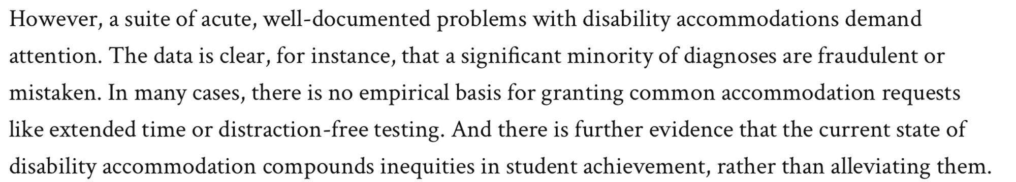 Image of text: However, a suite of acute, well-documented problems with disability accommodations demand attention. The data is clear, for instance, that a significant minority of diagnoses are fraudulent or mistaken. In many cases, there is no empirical basis for granting common accommodation requests like extended time or distraction-free testing. And there is further evidence that the current state of disability accommodation compounds inequities in student achievement, rather than alleviating them.