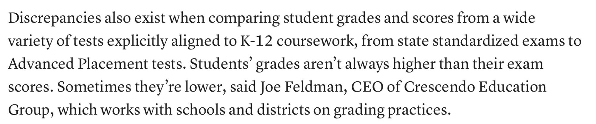 Image of text: Discrepancies also exist when comparing student grades and scores from a wide variety of tests explicitly aligned to K-12 coursework, from state standardized exams to Advanced Placement tests. Students’ grades aren’t always higher than their exam scores. Sometimes they’re lower, said Joe Feldman, CEO of Crescendo Education Group, which works with schools and districts on grading practices.