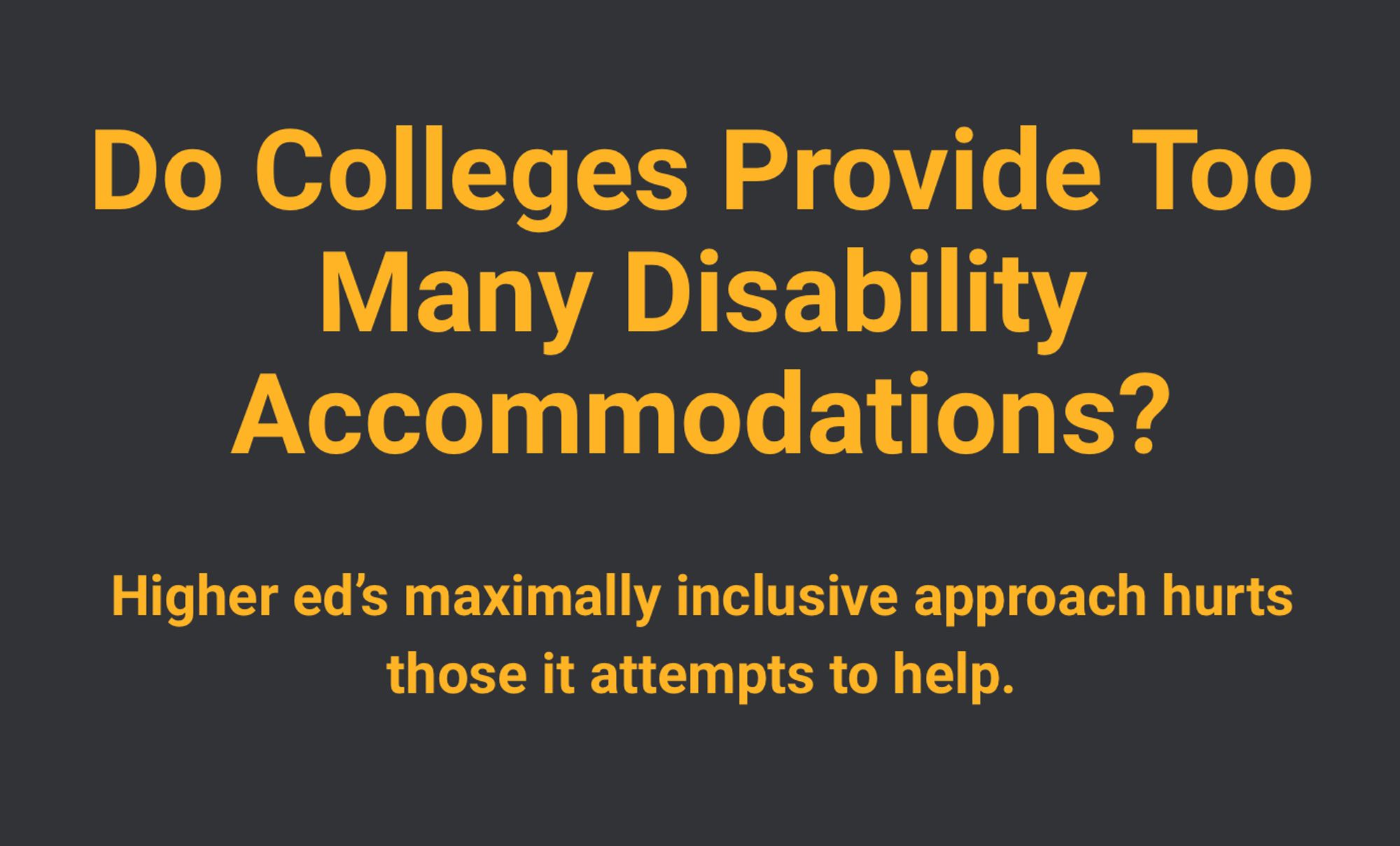 Image of essay title: 

Do Colleges Provide Too Many Disability Accommodations?
Higher ed’s maximally inclusive approach hurts those it attempts to help.