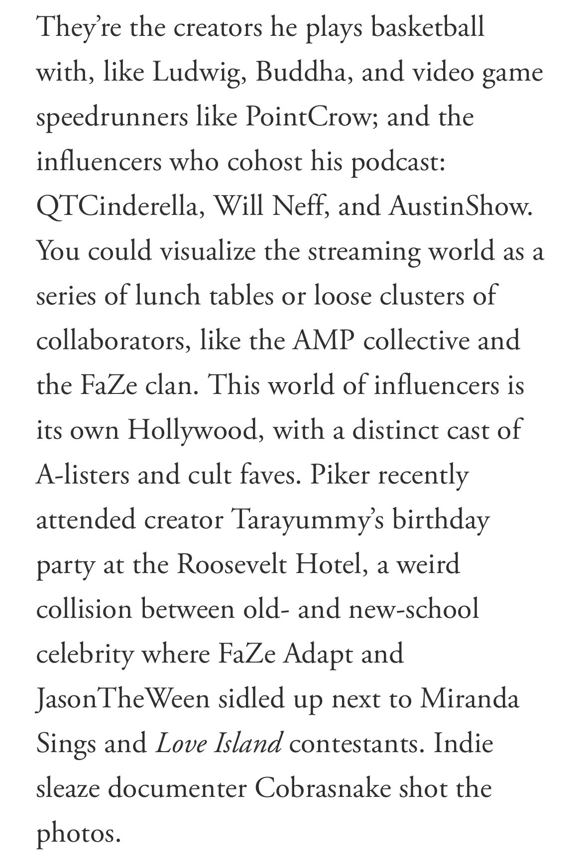 They're the creators he plays basketball with, like Ludwig, Buddha, and video game speedrunners like PointCrow; and the influencers who cohost his podcast:
QTCinderella, Will Neff, and AustinShow.
You could visualize the streaming world as a series of lunch tables or loose clusters of collaborators, like the AMP collective and the FaZe clan. This world of influencers is its own Hollywood, with a distinct cast of A-listers and cult faves. Piker recently attended creator Tarayummy's birthday party at the Roosevelt Hotel, a weird collision between old- and new-school
celebrity where FaZe Adapt and
JasonThe Ween sidled up next to Miranda Sings and Love Island contestants. Indie sleaze documenter Cobrasnake shot the
photos.