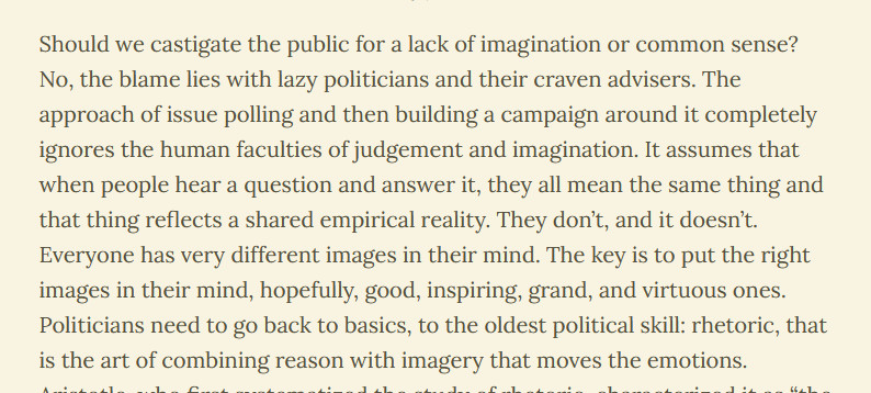Should we castigate the public for a lack of imagination or common sense? No, the blame lies with lazy politicians and their craven advisers. The approach of issue polling and then building a campaign around it completely ignores the human faculties of judgement and imagination. It assumes that when people hear a question and answer it, they all mean the same thing and that thing reflects a shared empirical reality. They don’t, and it doesn’t. Everyone has very different images in their mind. The key is to put the right images in their mind, hopefully, good, inspiring, grand, and virtuous ones. Politicians need to go back to basics, to the oldest political skill: rhetoric, that is the art of combining reason with imagery that moves the emotions. 