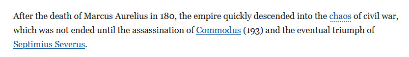After the death of Marcus Aurelius in 180, the empire quickly descended into the chaos of civil war, which was not ended until the assassination of Commodus (193) and the eventual triumph of Septimius Severus.