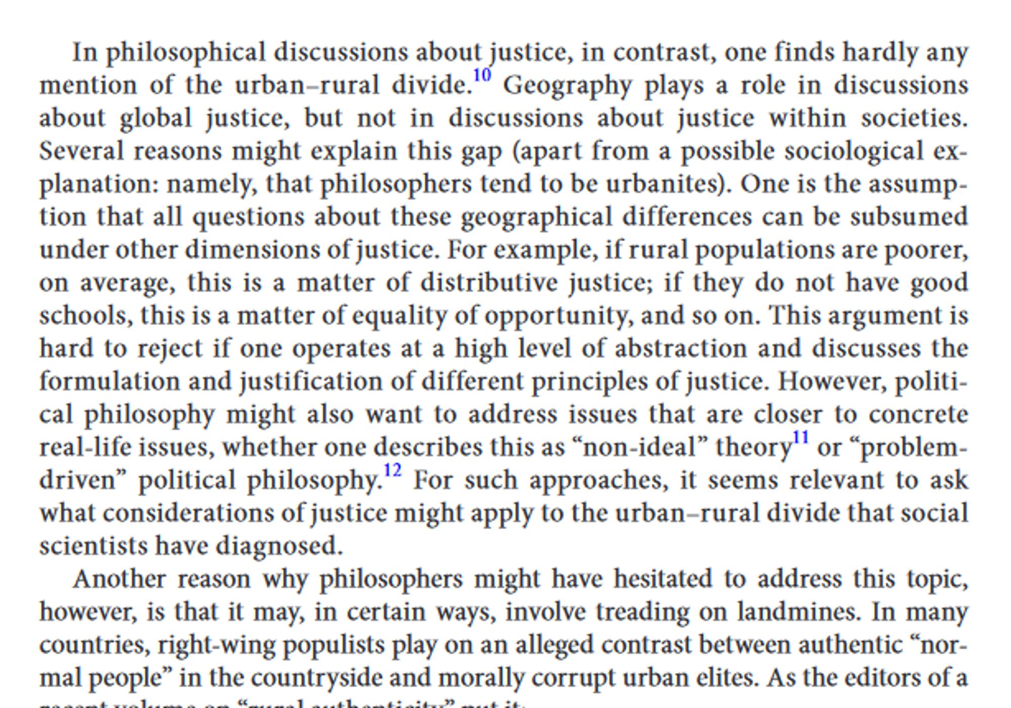 Text reading: In philosophical discussions about justice, in contrast, one finds hardly any mention of the urban–rural divide. Geography plays a role in discussions about global justice, but not in discussions about justice within societies. Several reasons might explain this gap (apart from a possible sociological explanation: namely, that philosophers tend to be urbanites). One is the assumption that all questions about these geographical differences can be subsumed under other dimensions of justice. For example, if rural populations are poorer, on average, this is a matter of distributive justice; if they do not have good schools, this is a matter of equality of opportunity, and so on. This argument is hard to reject if one operates at a high level of abstraction and discusses the formulation and justification of different principles of justice. However, political philosophy might also want to address issues that are closer to concrete real-life issues...