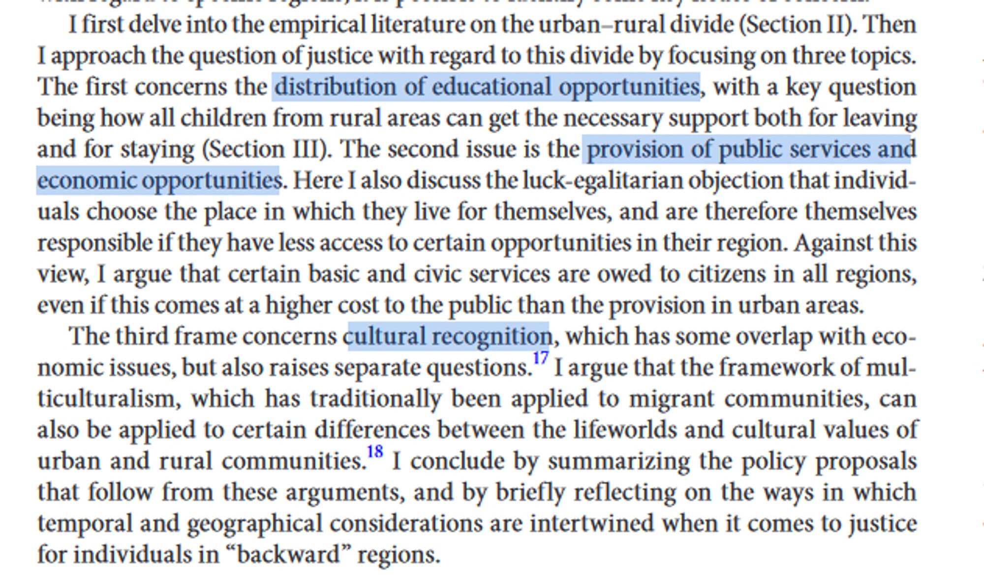 Text reading: I first delve into the empirical literature on the urban–rural divide (Section II). Then I approach the question of justice with regard to this divide by focusing on three topics. The first concerns the distribution of educational opportunities, with a key question being how all children from rural areas can get the necessary support both for leaving and for staying (Section III). The second issue is the provision of public services and economic opportunities. Here I also discuss the luck-egalitarian objection that individuals choose the place in which they live for themselves, and are therefore themselves responsible if they have less access to certain opportunities in their region. Against this view, I argue that certain basic and civic services are owed to citizens in all regions, even if this comes at a higher cost to the public than the provision in urban areas. The third frame concerns cultural recognition, which has some overlap with economic issues...