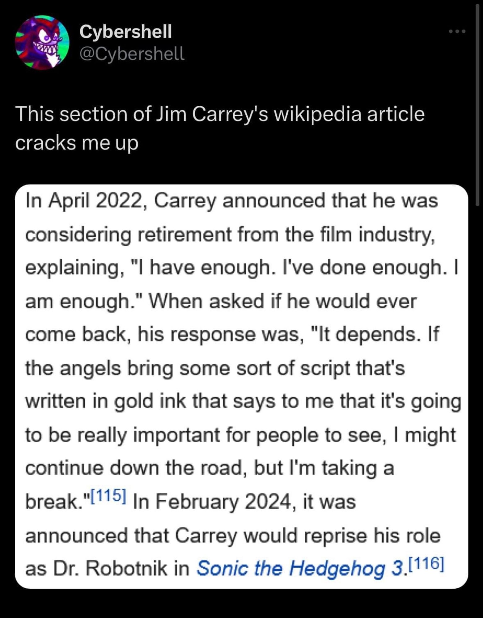 Tweet:
This section of Jim Carrey's wikipedia article cracks me up

Screengrab of Carrey’s Wikipedia:

“In April 2022, Carrey announced that he was considering retirement from the film industry, explaining, "I have enough. I've done enough. I am enough." When asked if he would ever come back, his response was, "It depends. If the angels bring some sort of script that's written in gold ink that says to me that it's going to be really important for people to see, I might continue down the road, but I'm taking a break."|115] In February 2024, it was announced that Carrey would reprise his role as Dr. Robotnik in Sonic the Hedgehog 3.”