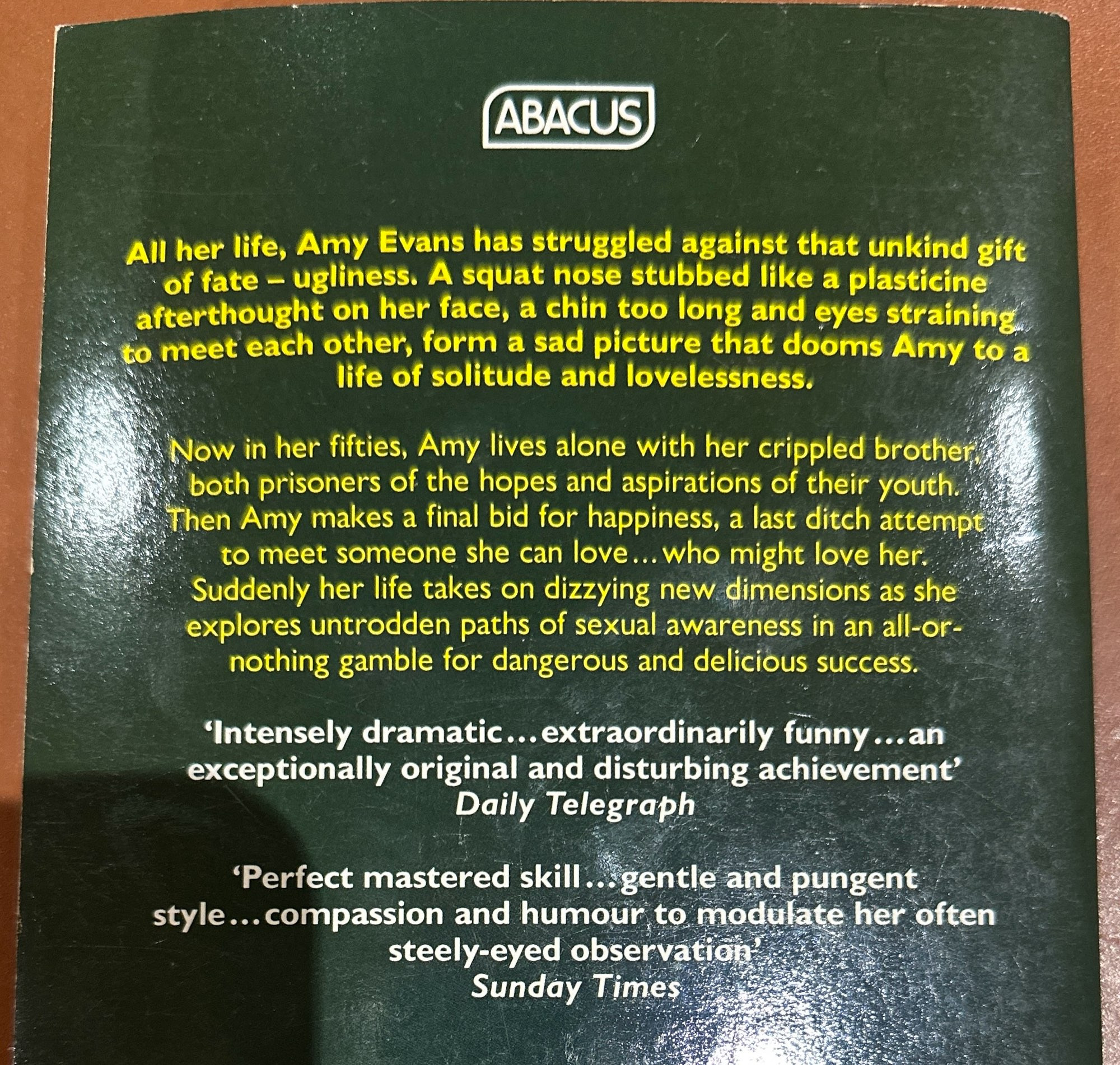 ABACUS
All her life, Amy Evans has struggled against that unkind gift of fate - ugliness. A squat nose stubbed like a plasticine afterthought on her face, a chin too long and eyes straining to meet each other, form a sad picture that dooms Amy to a life of solitude and lovelessness.
Now in her fifties, Amy lives alone with her crippled brother both prisoners of the hopes and aspirations of their youth.
Then Amy makes a final bid for happiness, a last ditch attempt to meet someone she can love... who might love her.
Suddenly her life takes on dizzying new dimensions as she explores untrodden paths of sexual awareness in an all-or-nothing gamble for dangerous and delicious success.
'Intensely dramatic... extraordinarily funny... an exceptionally original and disturbing achievement'
Daily Telegraph
'Perfect mastered skill. gentle and pungent style... compassion and humour to modulate her often steely-eyed observation
Sunday Times