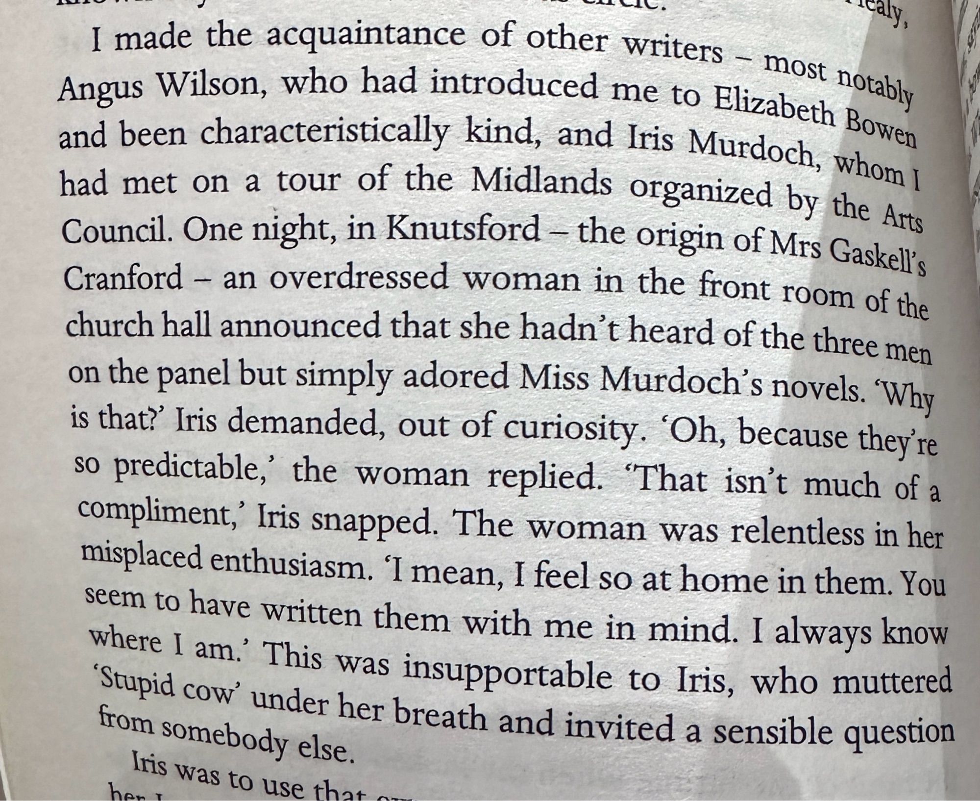 I made the acquaintance of other writers, most notably Angus Wilson, who had introduced me to Elizabeth Bowen and been characteristically kind, and Iris Murdoch, whom I had met on a tour of the Midlands organized by the Arts Council. One night, in Knutsford - the origin of Mrs Gaskell's Cranford - an overdressed woman in the front room of the church hall announced that she hadn't heard of the three men on the panel but simply adored Miss Murdoch's novels. “Why is that?” Iris demanded, out of curiosity. 'Oh, because they're so predictable,' the woman replied. "That isn't much of a compliment,” Iris snapped. The woman was relentless in her misplaced enthusiasm. “I mean, I feel so at home in them. You seem to have written them with me in mind. I always know where I am.” This was insupportable to Iris, who muttered "Stupid cow' under her breath and invited a sensible question from somebody else.