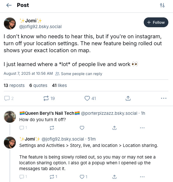 Jomi✨
‪@jofig92.bsky.social‬

Follow
I don't know who needs to hear this, but if you're on instagram, turn off your location settings. The new feature being rolled out shows your exact location on map. 

I just learned where a *lot* of people live and work 👀
August 7, 2025 at 10:56 AM

Some people can reply
14 reposts
6 quotes
42 likes

2

20




‪🏳️‍🌈Queen Beryl’s Nail Tech🏳️‍🌈‬
 ‪@porterpizzazz.bsky.social‬
· 1h
How do you turn it off?

1





‪✨Jomi✨‬
 ‪@jofig92.bsky.social‬
· 53m
Settings and Activities > Story, live, and location > Location sharing.

The feature is being slowly rolled out, so you may or may not see a location sharing option. I also got a popup when I opened up the messages tab about it.
