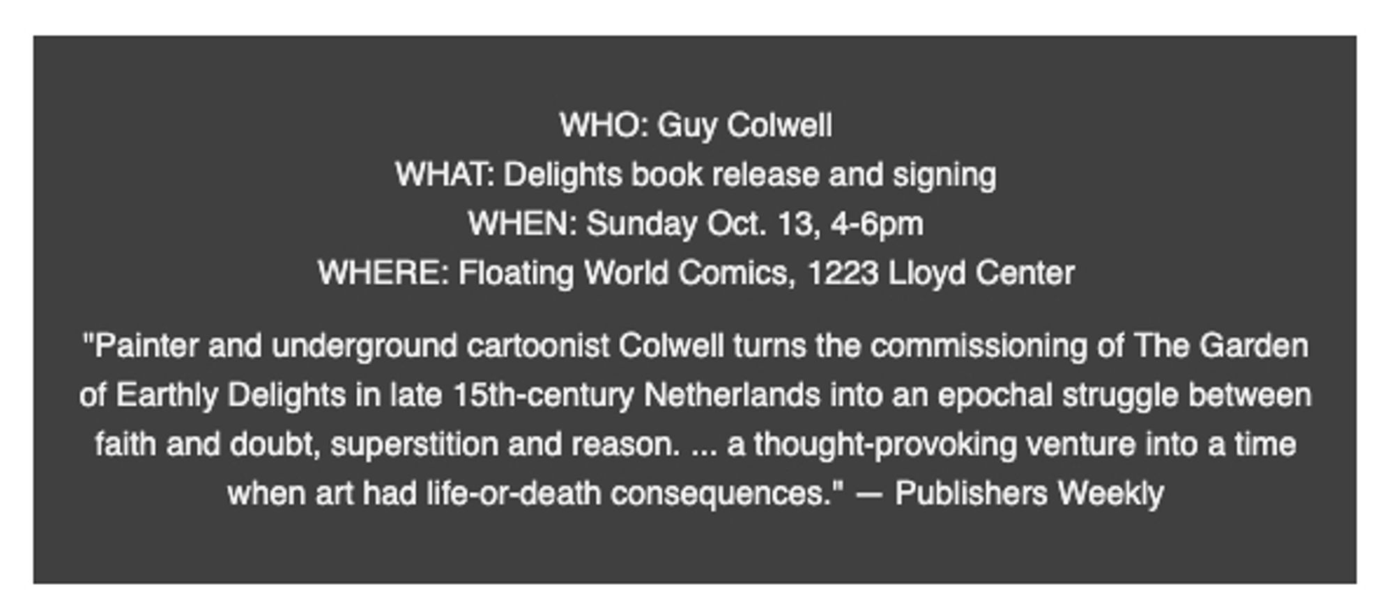 WHO: Guy Colwell
WHAT: Delights book release and signing
WHEN: Sunday Oct. 13, 4-6pm
WHERE: Floating World Comics, 1223 Lloyd Center

"Painter and underground cartoonist Colwell turns the commissioning of The Garden of Earthly Delights in late 15th-century Netherlands into an epochal struggle between faith and doubt, superstition and reason. ... a thought-provoking venture into a time when art had life-or-death consequences." — Publishers Weekly