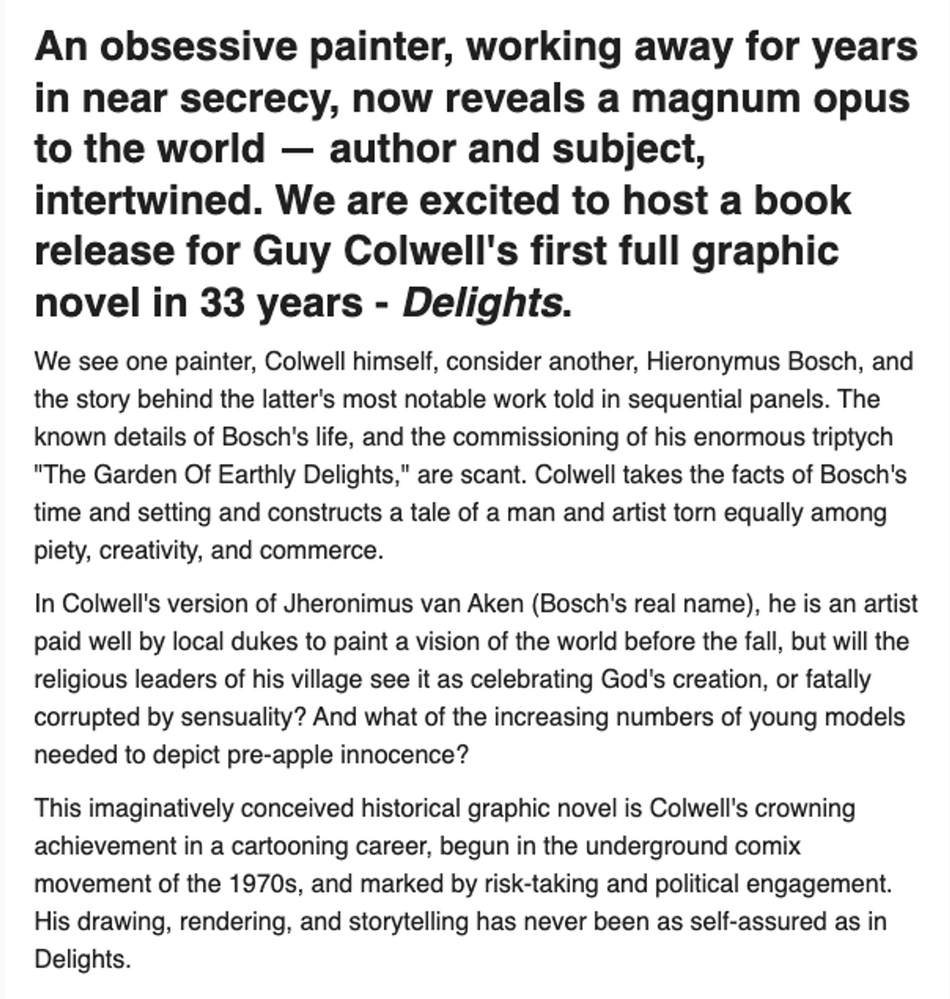 An obsessive painter, working away for years in near secrecy, now reveals a magnum opus to the world — author and subject, intertwined. We are excited to host a book release for Guy Colwell's first full graphic novel in 33 years - Delights.
We see one painter, Colwell himself, consider another, Hieronymus Bosch, and the story behind the latter's most notable work told in sequential panels. The known details of Bosch's life, and the commissioning of his enormous triptych "The Garden Of Earthly Delights," are scant. Colwell takes the facts of Bosch's time and setting and constructs a tale of a man and artist torn equally among piety, creativity, and commerce.

In Colwell's version of Jheronimus van Aken (Bosch's real name), he is an artist paid well by local dukes to paint a vision of the world before the fall, but will the religious leaders of his village see it as celebrating God's creation, or fatally corrupted by sensuality?