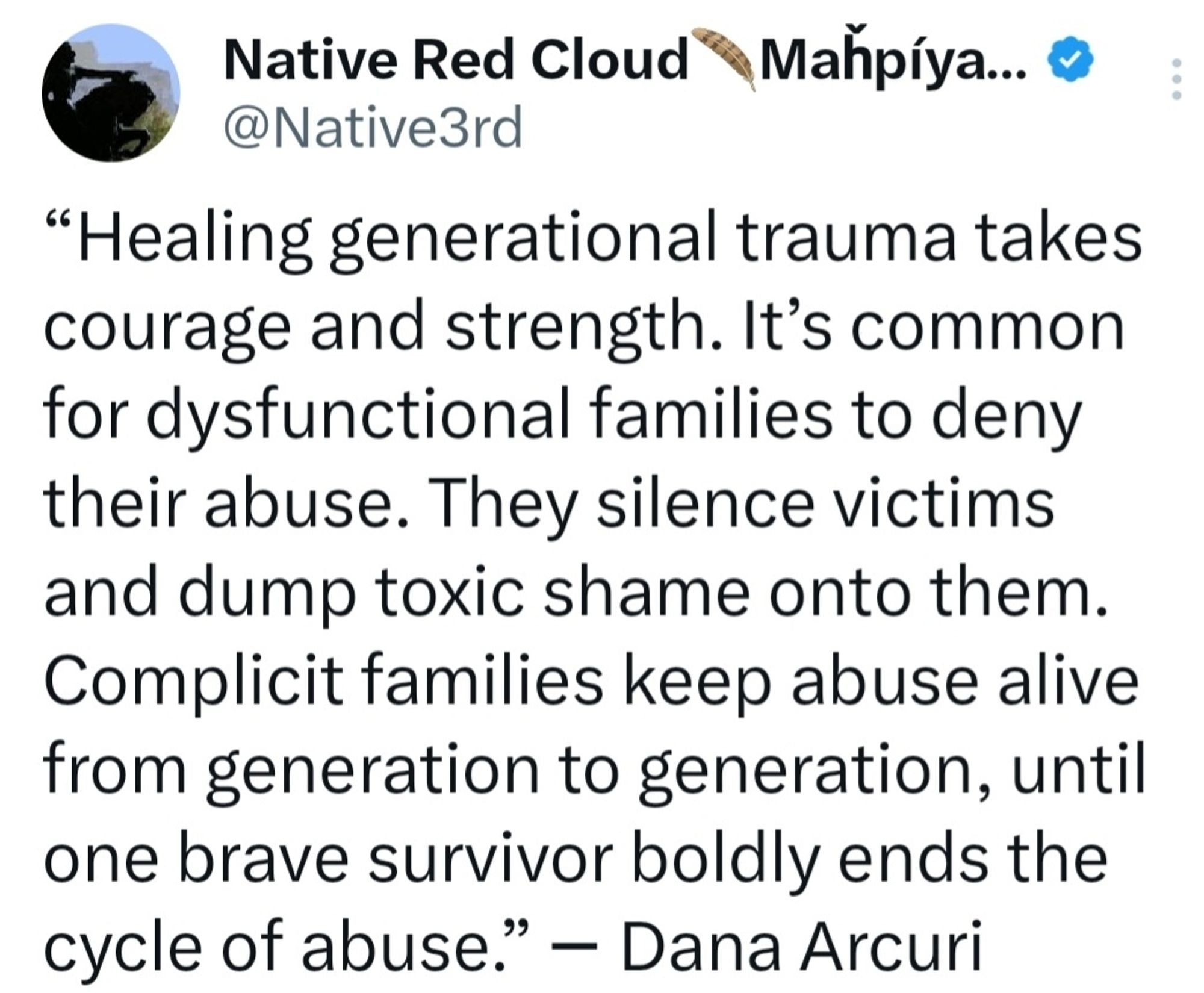 Healing generational trauma takes courage and strength. It’s common for dysfunctional families to deny their abuse. They silence victims and dump toxic shame onto them. Complicit families keep abuse alive from generation to generation, until one brave survivor boldly ends the cycle of abuse.” ― Dana Arcuri