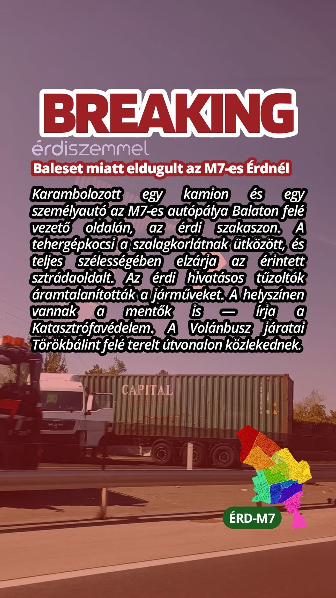 Karambolozott egy kamion és egy személyautó az M7-es autópálya Balaton felé vezető oldalán, az érdi szakaszon. A tehergépkocsi a szalagkorlátnak ütközött, és teljes szélességében elzárja az érintett sztrádaoldalt. Az érdi hivatásos tűzoltók áramtalanították a járműveket. A helyszínen vannak a mentők is — írja a Katasztrófavédelem. A Volánbusz járatai Törökbálint felé terelt útvonalon közlekednek.