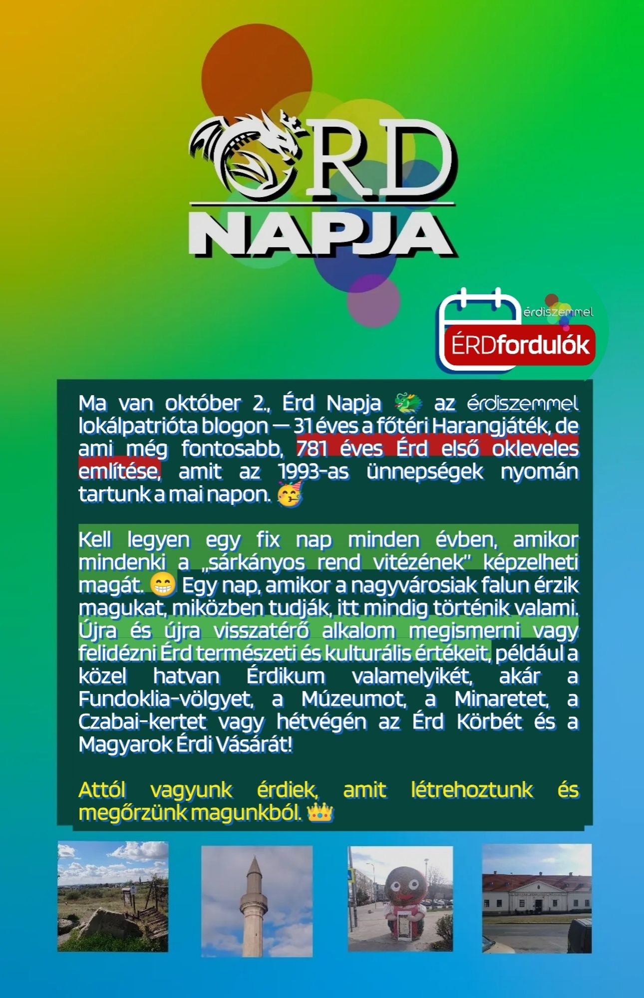 Ma van október 2., Érd Napja 🐲 az érdiszemmel lokálpatrióta blogon — 31 éves a főtéri Harangjáték, de ami még fontosabb, 781 éves Érd első okleveles említése, amit az 1993-as ünnepségek nyomán tartunk a mai napon. 🥳

Kell legyen egy fix nap minden évben, amikor mindenki a „sárkányos rend vitézének” képzelheti magát. 😁 Egy nap, amikor a nagyvárosiak falun érzik magukat, miközben tudják, itt mindig történik valami. Újra és újra visszatérő alkalom megismerni vagy felidézni Érd természeti és kulturális értékeit, például a közel hatvan Érdikum valamelyikét, akár a Fundoklia-völgyet, a Múzeumot, a Minaretet, a Czabai-kertet vagy hétvégén az Érd Körbét és a Magyarok Érdi Vásárát!

Attól vagyunk érdiek, amit létrehoztunk és megőrzünk magunkból. 👑