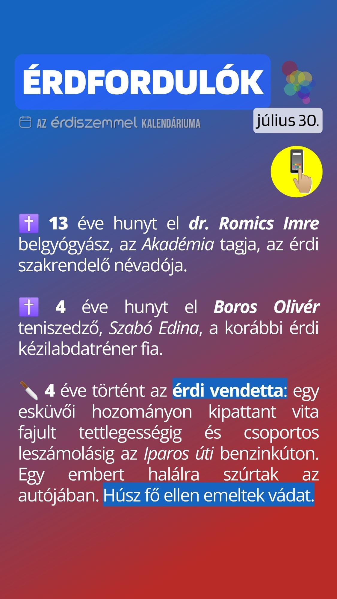 13 éve hunyt el dr. Romics Imre belgyógyász, az Akadémia tagja, az érdi szakrendelő névadója.

 4 éve hunyt el Boros Olivér teniszedző, Szabó Edina, a korábbi érdi kézilabdatréner fia.

 4 éve történt az érdi vendetta: egy esküvői hozományon kipattant vita fajult tettlegességig és csoportos leszámolásig az Iparos úti benzinkúton. Egy embert halálra szúrtak az autójában. Húsz fő ellen emeltek vádat.