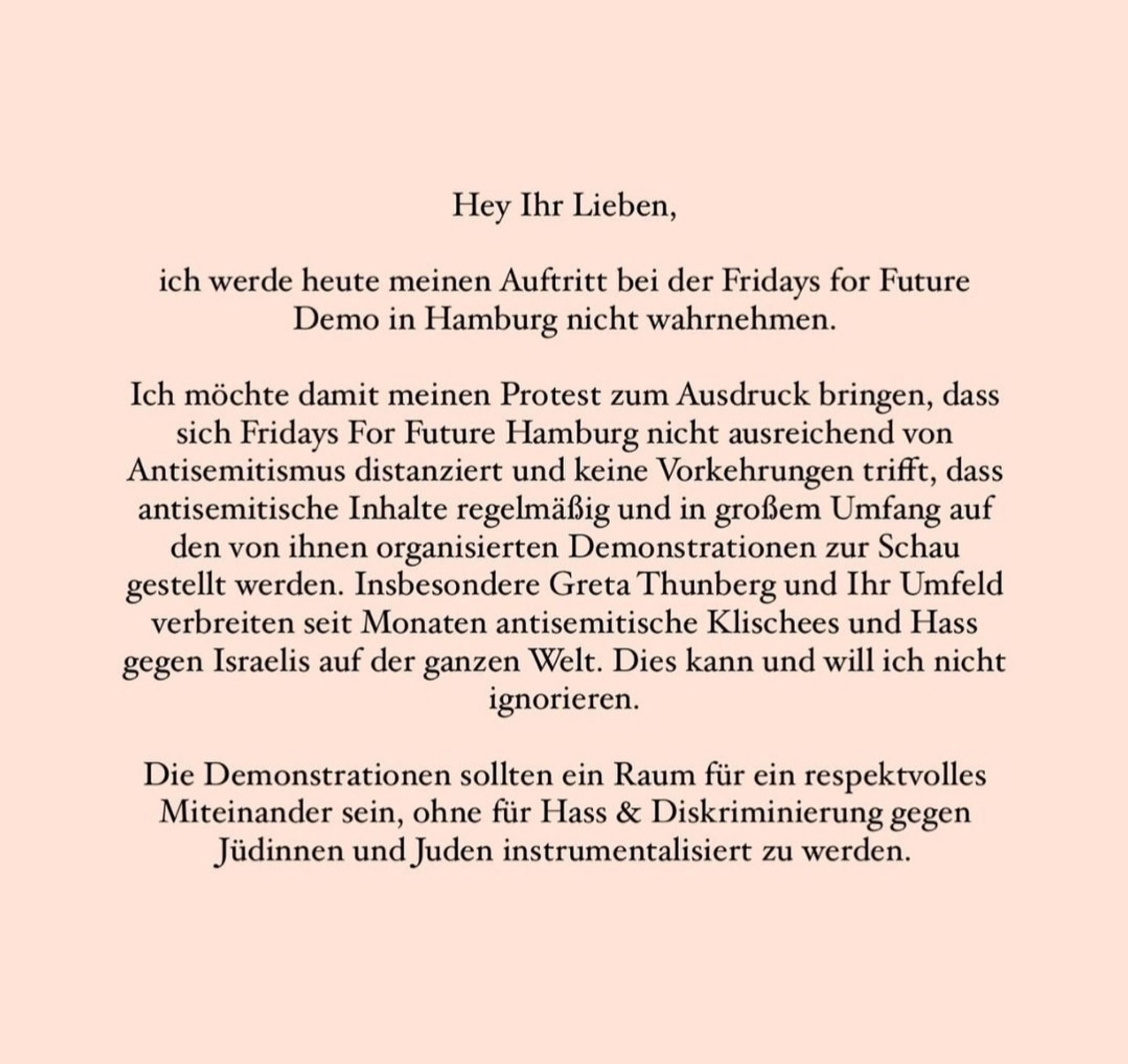 Instagram Posting von Lina Larissa Strahl 
Hey Ihr Lieben,
ich werde heute meinen Auftritt bei der Fridays for Future Demo in Hamburg nicht wahrnehmen
 Ich möchte damit meinen Protest zum Ausdruck bringen, dass sich Fridays For Future Hamburg nicht ausreichend von Antisemitismus distanziert und keine Vorkehrungen trifft, dass antisemitische Inhalte regelmäßig und in großem Umfang auf den von ihnen organisierten Demonstrationen zur Schau gestellt werden. Insbesondere Greta Thunberg und Ihr Umfeld verbreiten seit Monaten antisemitische Klischees und Hass gegen Israelis auf der ganzen Welt. Dies kann und will ich nicht ignorieren.
 Die Demonstrationen sollten ein Raum für ein respektvolles Miteinander sein, ohne für Hass & Diskriminierung gegen Jüdinnen und Juden instrumentalisiert zu werden. (1/3)