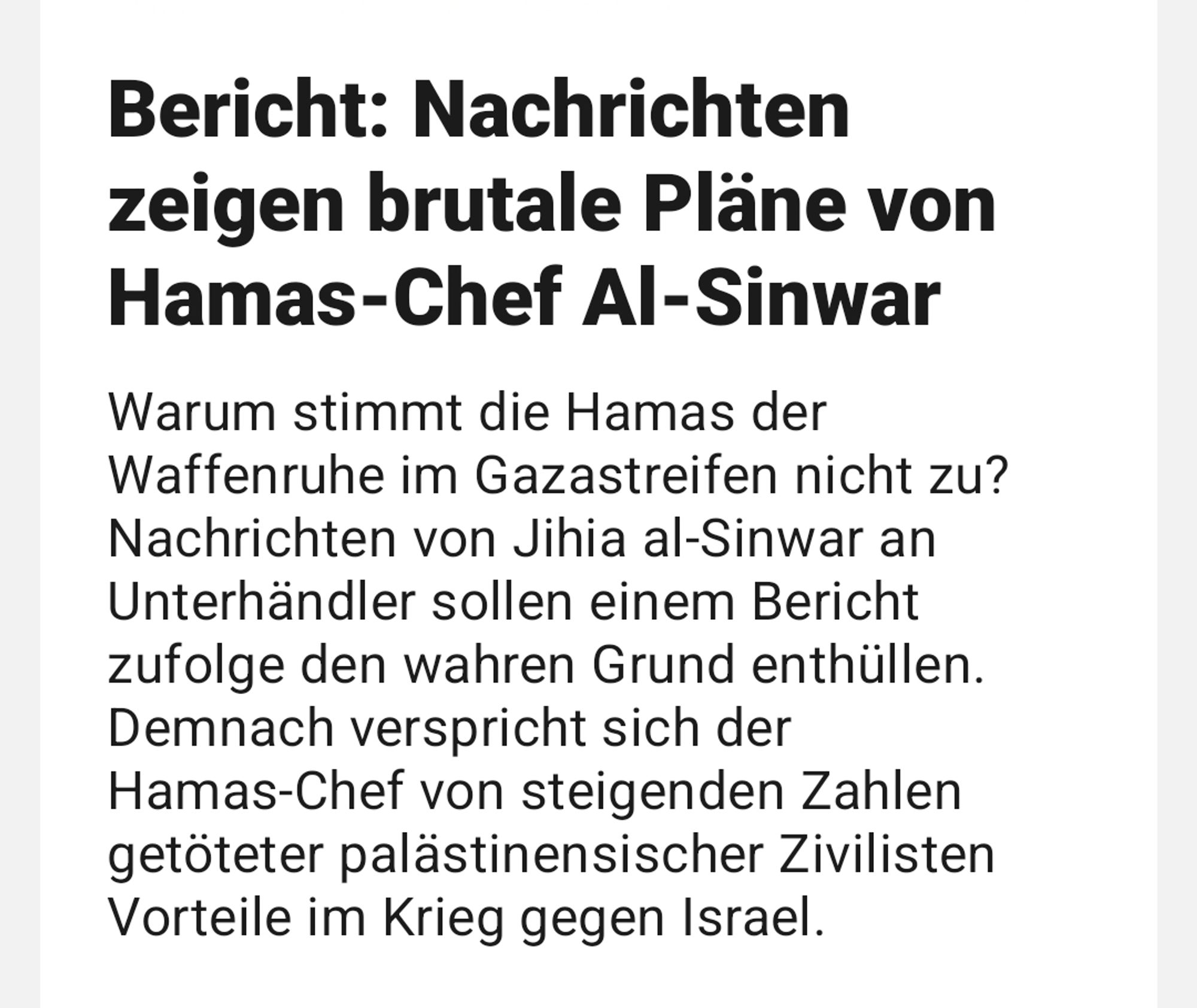 Upday Screenshot 
Bericht: Nachrichten zeigen brutale Pläne von Hamas-Chef Al-Sinwar
 Warum stimmt die Hamas der Waffenruhe im Gazastreifen nicht zu? Nachrichten von Jihia al-Sinwar an Unterhändler sollen einem Bericht zufolge den wahren Grund enthüllen. Demnach verspricht sich der Hamas-Chef von steigenden Zahlen getöteter palästinensischer Zivilisten Vorteile im Krieg gegen Israel