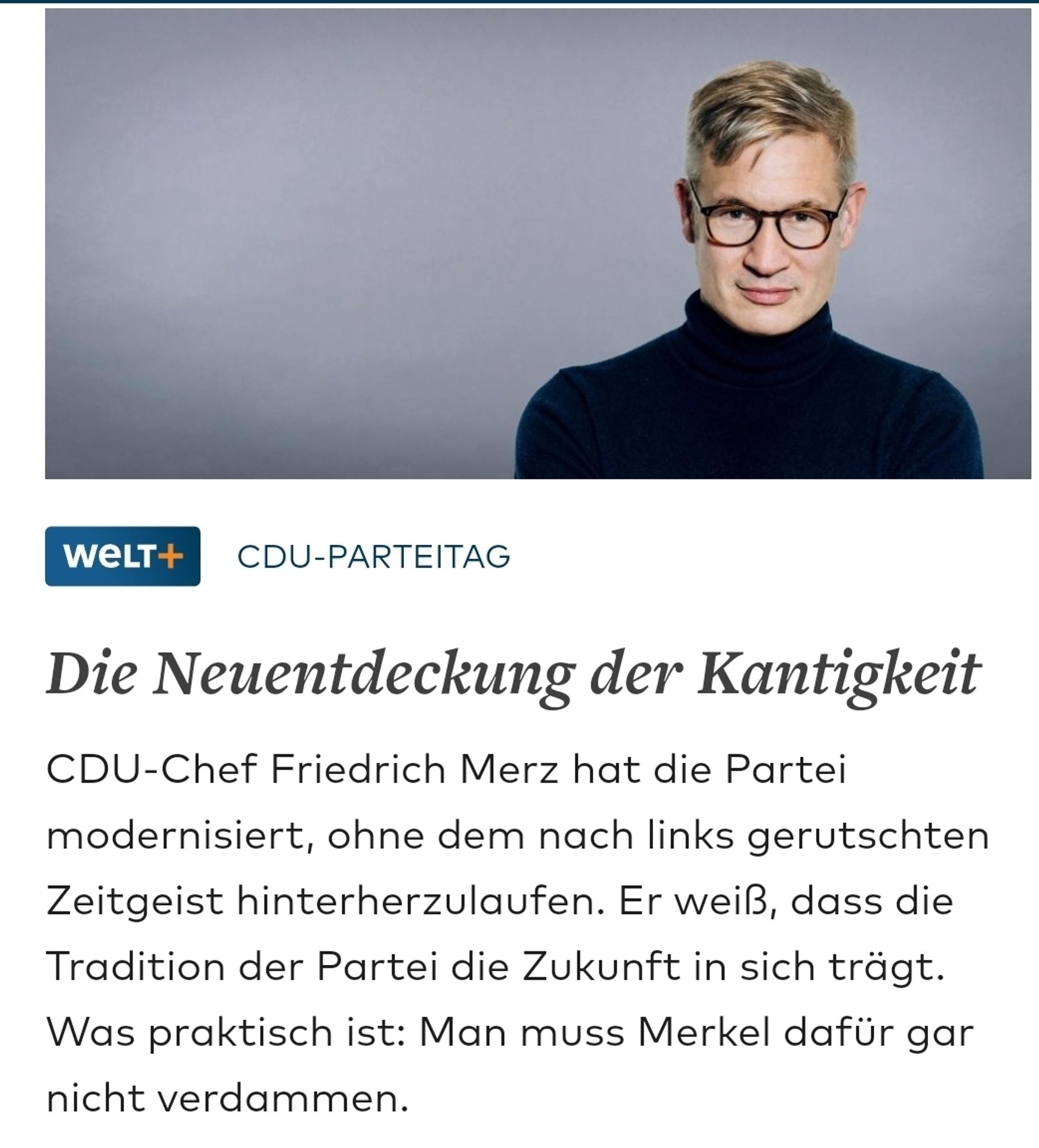 Welt Screenshot von Ulf 
Die Neuentdeckung der Kantigkeit
CDU-Chef Friedrich Merz hat die Partei
modernisiert, ohne dem nach links gerutschten
Zeitgeist hinterherzulaufen. Er weiß, dass die
Tradition der Partei die Zukunft in sich trägt.
Was praktisch ist: Man muss Merkel dafür gar
nicht verdammen.