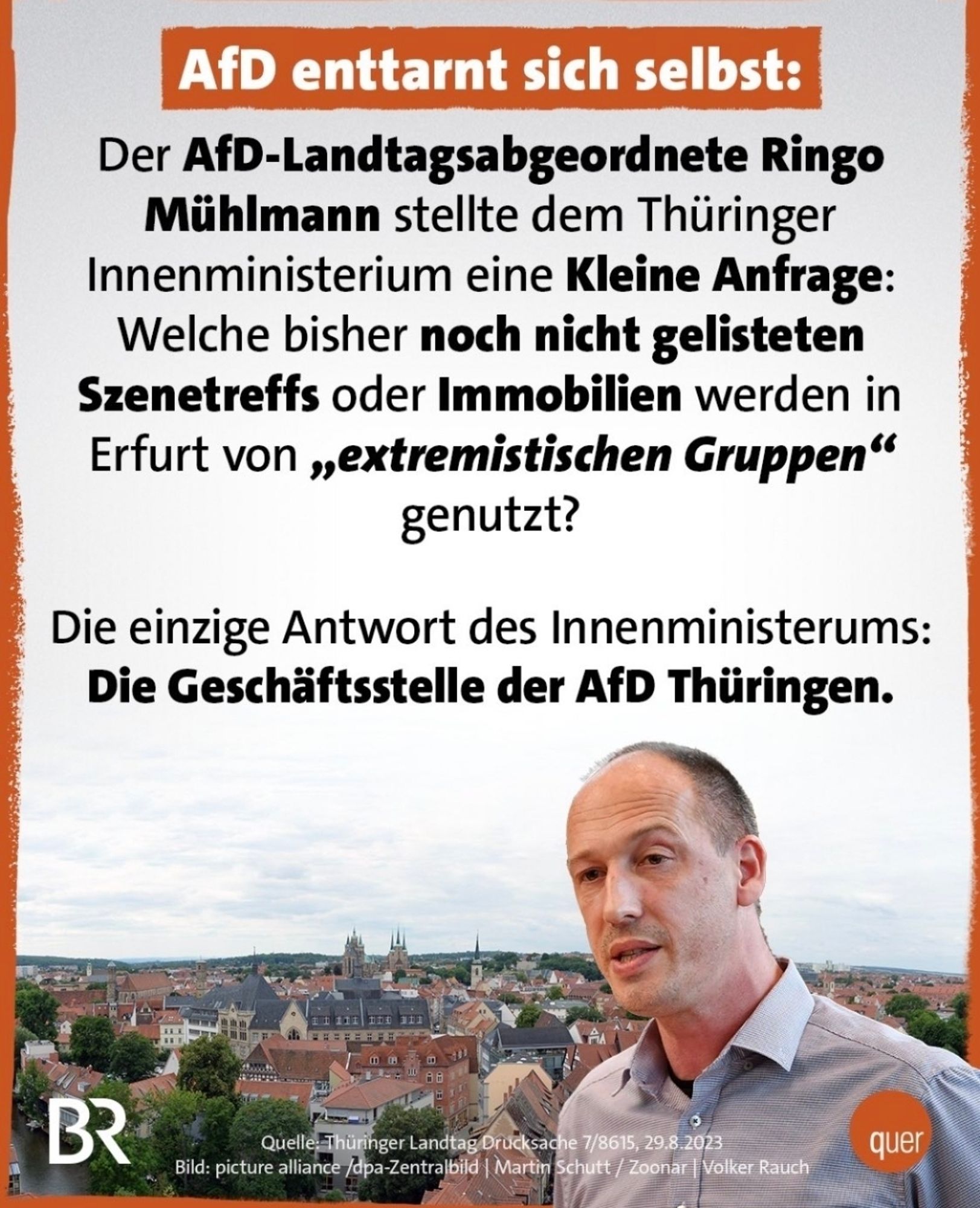 BR Quer Screenshot
AfD enttarnt sich selbst:
Der AfD-Landtagsabgeordnete Ringo
Miühlmann stellte dem Thüringer
Innenministerium eine Kleine Anfrage:
Welche bisher noch nicht gelisteten
Szenetreffs oder Immobilien werden in
Erfurt von ,extremistischen Gruppen"
genutzt?
Die einzige Antwort des Innenministerums:
Die Geschäftsstelle der AfD Thüringen.