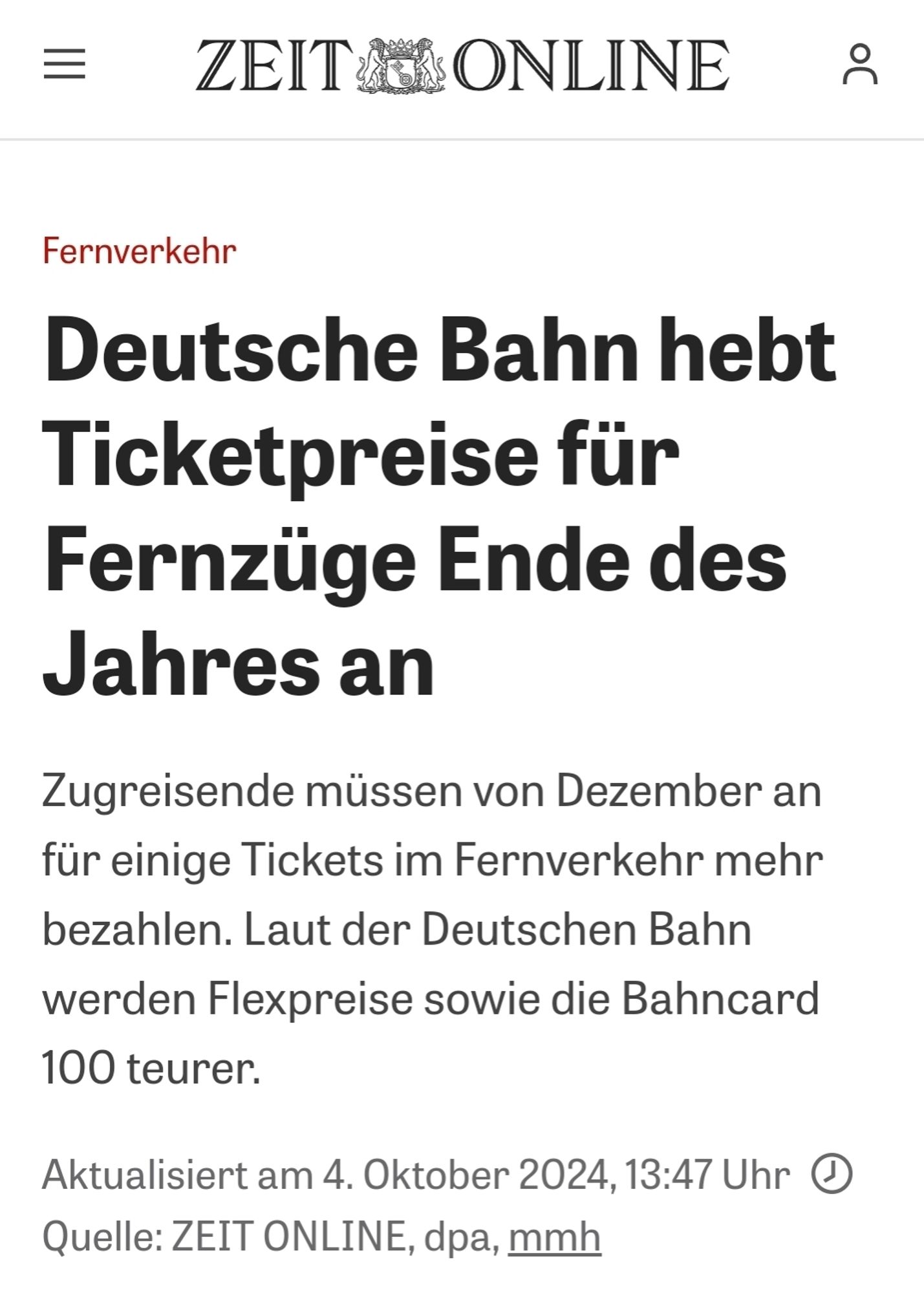 Zeit Online Screenshot von heute 
Deutsche Bahn hebt Ticketpreise für Fernzüge Ende des Jahres an
 Zugreisende müssen von Dezember an für einige Tickets im Fernverkehr mehr bezahlen. Laut der Deutschen Bahn werden Flexpreise sowie die Bahncard 100 teurer.