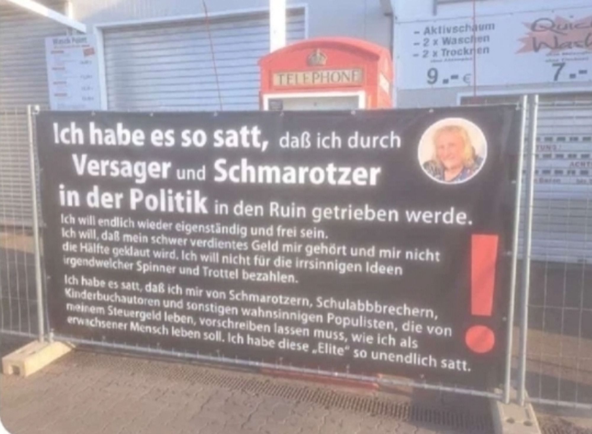 Plakat an einer Autowaschanlage in Bad Bergzabern in Rheinland-Pfalz
Ich habe es so satt, daß ich durch Versager und Schmarotzer in der Politik in den Ruin getrieben werde. Ich wil endlich wieder eigenständig und frei sein. Ich will, daß mein schwer verdientes Geld mir gehort und mir nicht die Halfte geklaut wird. Ich will nicht fur die irrsinnigen Ideen irgendwelcher Spinner und Trottel bezahlen. Ich habe es satt, daß ich mir von Schmarotzern, Schulabbbrechern, Kinderbuchautoren und sonstigen wahnsinnigen Populisten, die von neinem Steuergeld leben, vorschreiben lassen muss, wie ich als erwachsener Mensch leben soll. Ich habe diese _ Elite" so unendlich satt.