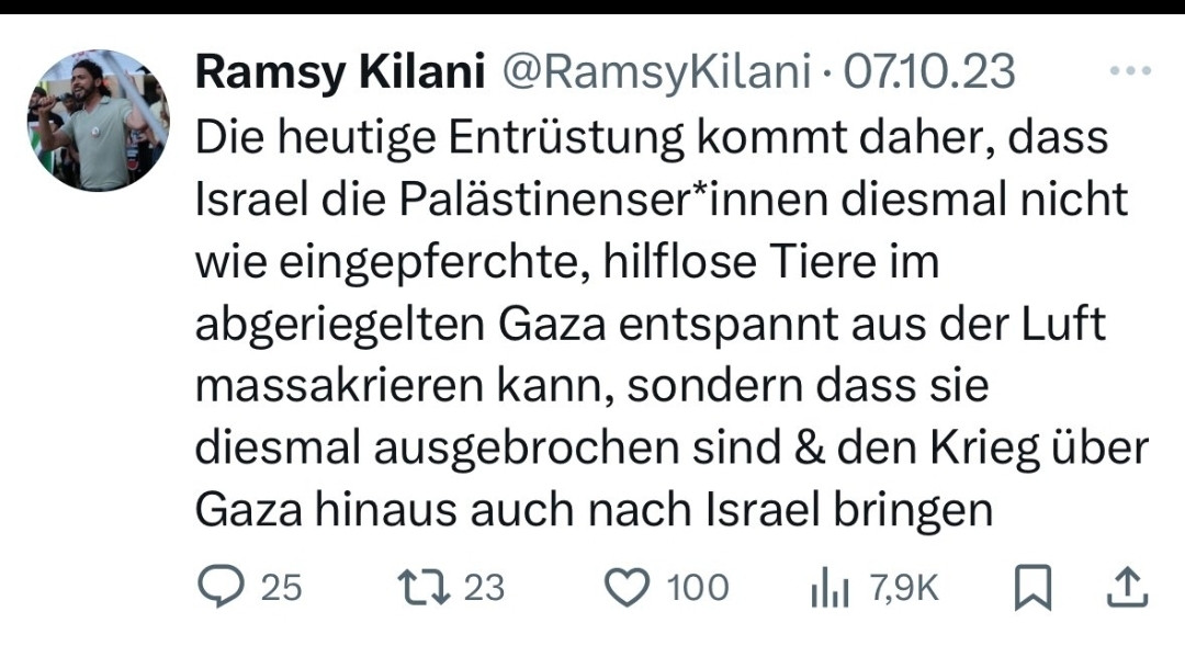 Tweet vom 7 Oktober 23
Die heutige Entrüstung kommt daher, dass Israel die Palästinenser*innen diesmal nicht wie eingepferchte, hilflose Tiere im abgeriegelten Gaza entspannt aus der Luft massakrieren kann, sondern dass sie diesmal ausgebrochen sind & den Krieg über Gaza hinaus auch nach Israel bringen