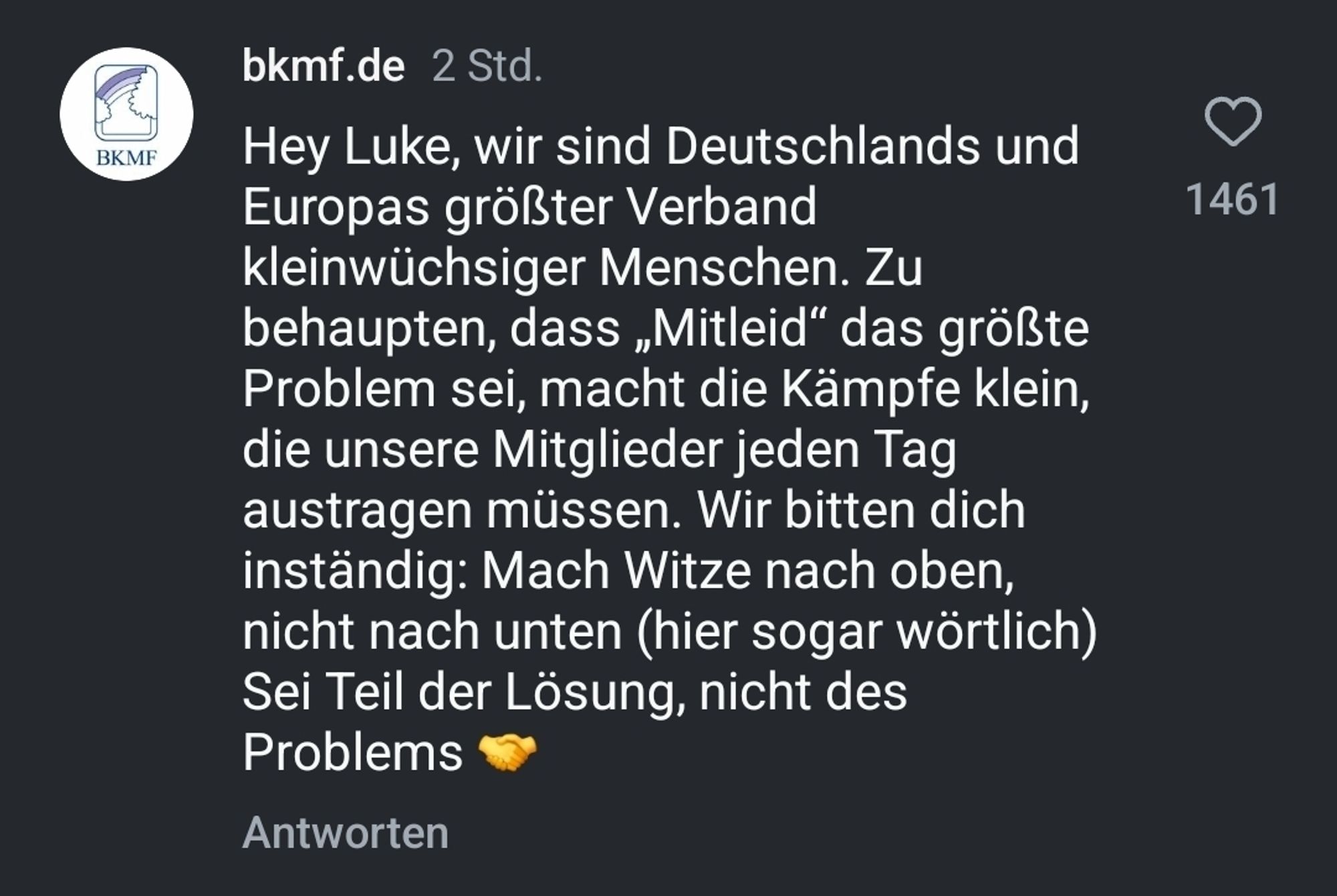 Instagram Screenshot der Antwort des bkmf auf Mockridges Entschuldigung

Hey Luke, wir sind Deutschlands und Europas größter Verband kleinwüchsiger Menschen. Zu behaupten, dass ,Mitleid" das größte Problem sei, macht die Kämpfe klein, die unsere Mitglieder jeden Tag austragen müssen. Wir bitten dich inständig: Mach Witze nach oben, nicht nach unten (hier sogar wörtlich) Sei Teil der Lösung, nicht des Problems