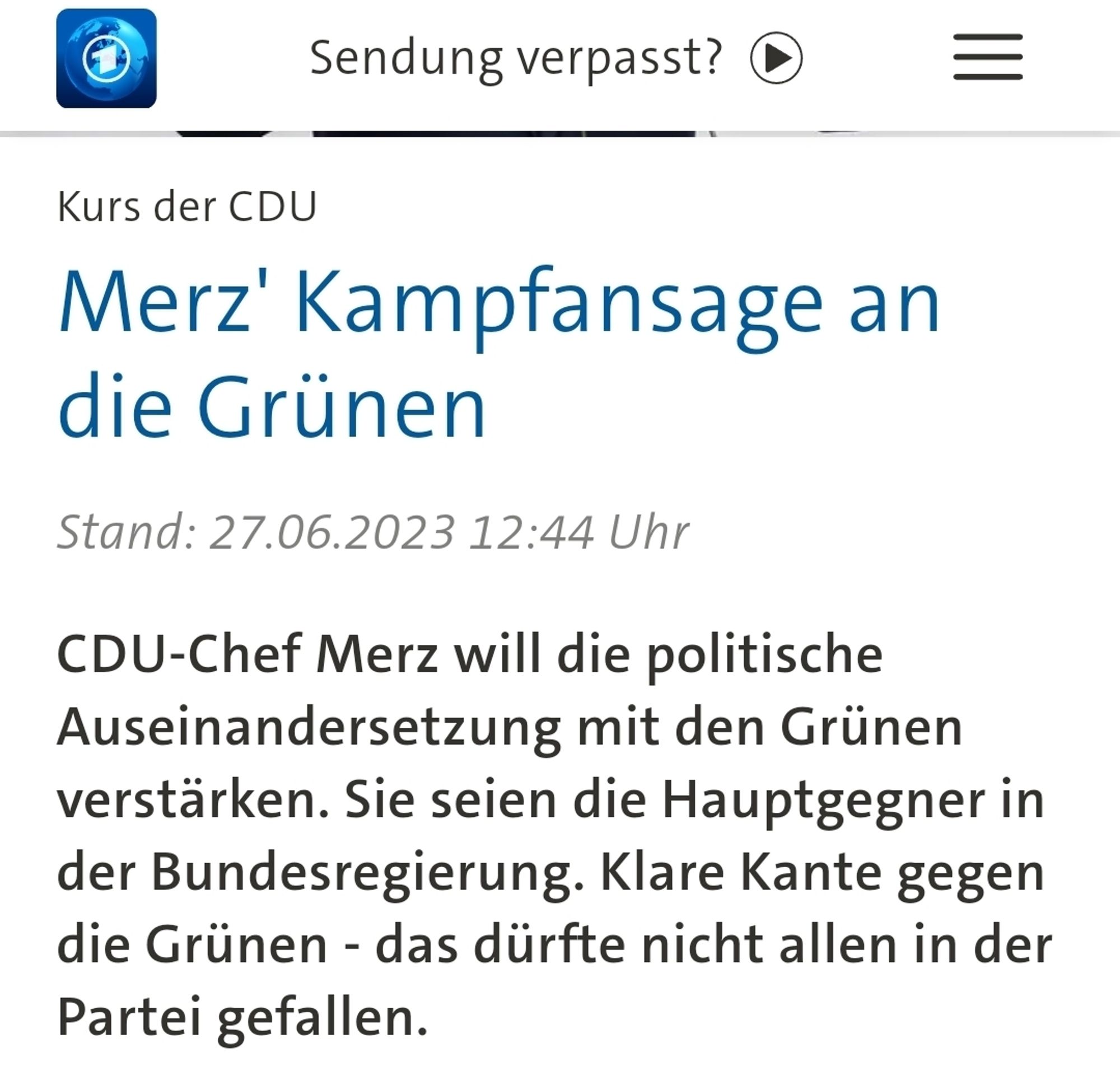 Tagesschau von Juni 2023 
Kurs der CDU
Merz' Kampfansage an
die Grünen
Stand: 27.06.2023 12:44 Uhr
CDU-Chef Merz will die politische
Auseinandersetzung mit den Grünen
verstärken. Sie seien die Hauptgegner in
der Bundesregierung. Klare Kante gegen
die Grünen - das dürfte nicht allen in der
Partei gefallen.