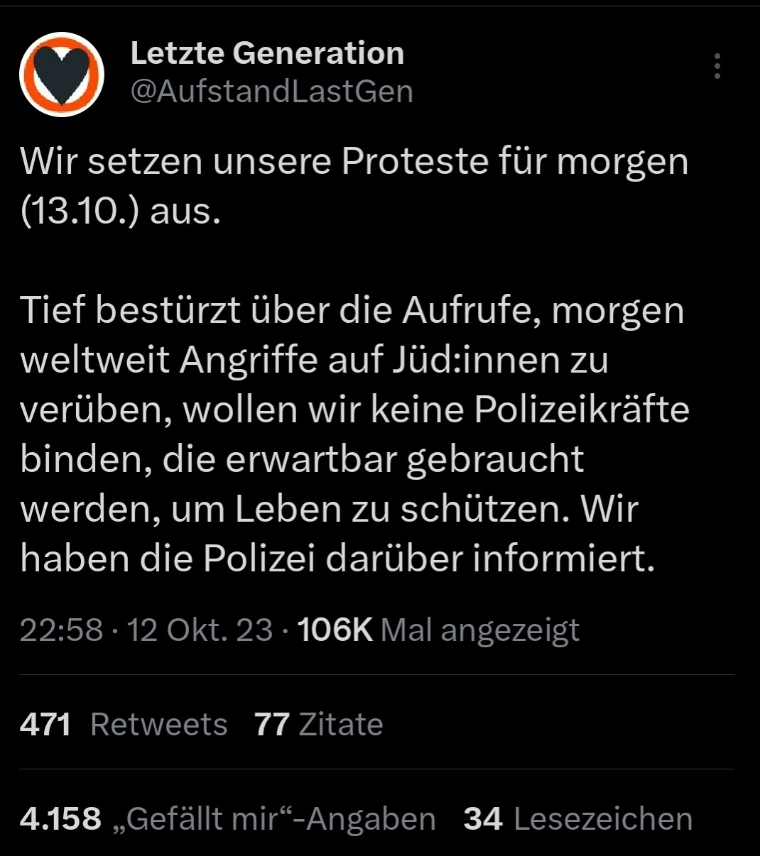 Tweet der Letzten Generation
Wir setzen unsere Proteste für morgen
(13.10.) aus
Tief bestürzt über die Aufrufe, morgen
weltweit Angriffe auf Jüd:innen zu
verüben, wollen wir keine Polizeikräfte
binden, die erwartbar gebraucht
werden, um Leben zu schützen. Wir
haben die Polizei darüber informiert