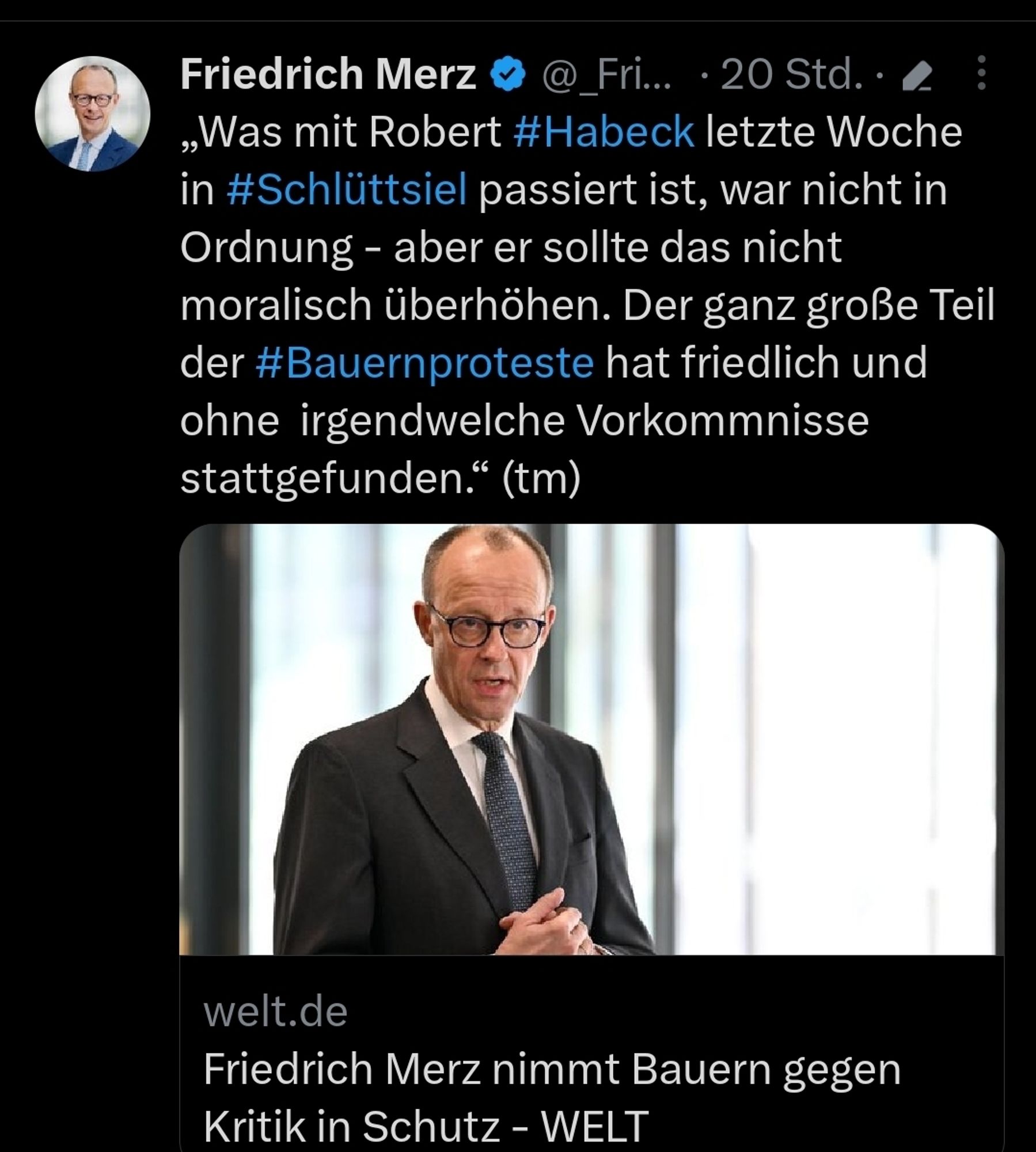 Tweet von Friedrich Merz 
Was mit Robert Habeck letzte Woche
in Schlüttsiel passiert ist, war nicht in
Ordnung - aber er sollte das nicht
moralisch überhöhen. Der ganz große Teil
der #Bauernproteste hat friedlich und
ohne irgendwelche Vorkommnisse