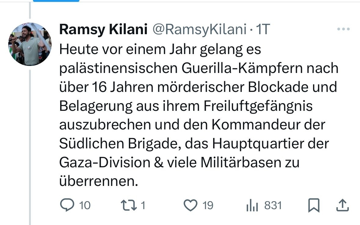 Tweet vom 7 Oktober 24

Heute vor einem Jahr gelang es palästinensischen Guerilla-Kämpfern nach über 16 Jahren mörderischer Blockade und Belagerung aus ihrem Freiluftgefängnis auszubrechen und den Kommandeur der Südlichen Brigade, das Hauptquartier der Gaza-Division & viele Militärbasen zu überrennen.