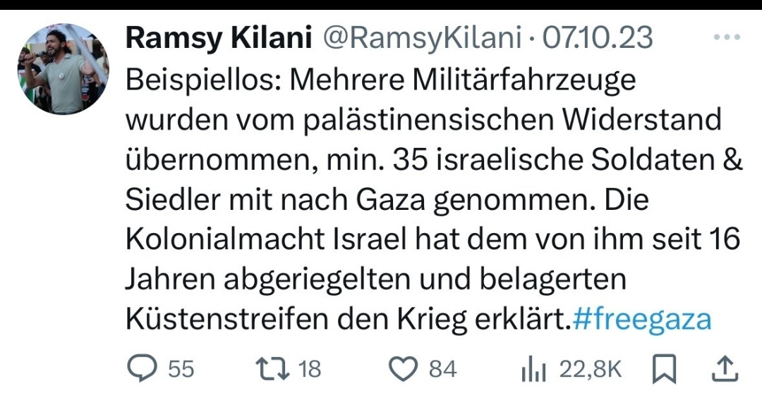 Tweet von Kilani vom 7 Oktober 23
Beispiellos: Mehrere Militärfahrzeuge wurden vom palästinensischen Widerstand übernommen, min. 35 israelische Soldaten & Siedler mit nach Gaza genommen. Die Kolonialmacht Israel hat dem von ihm seit 16 Jahren abgeriegelten und belagerten Küstenstreifen den Krieg erklärt.#freegaza