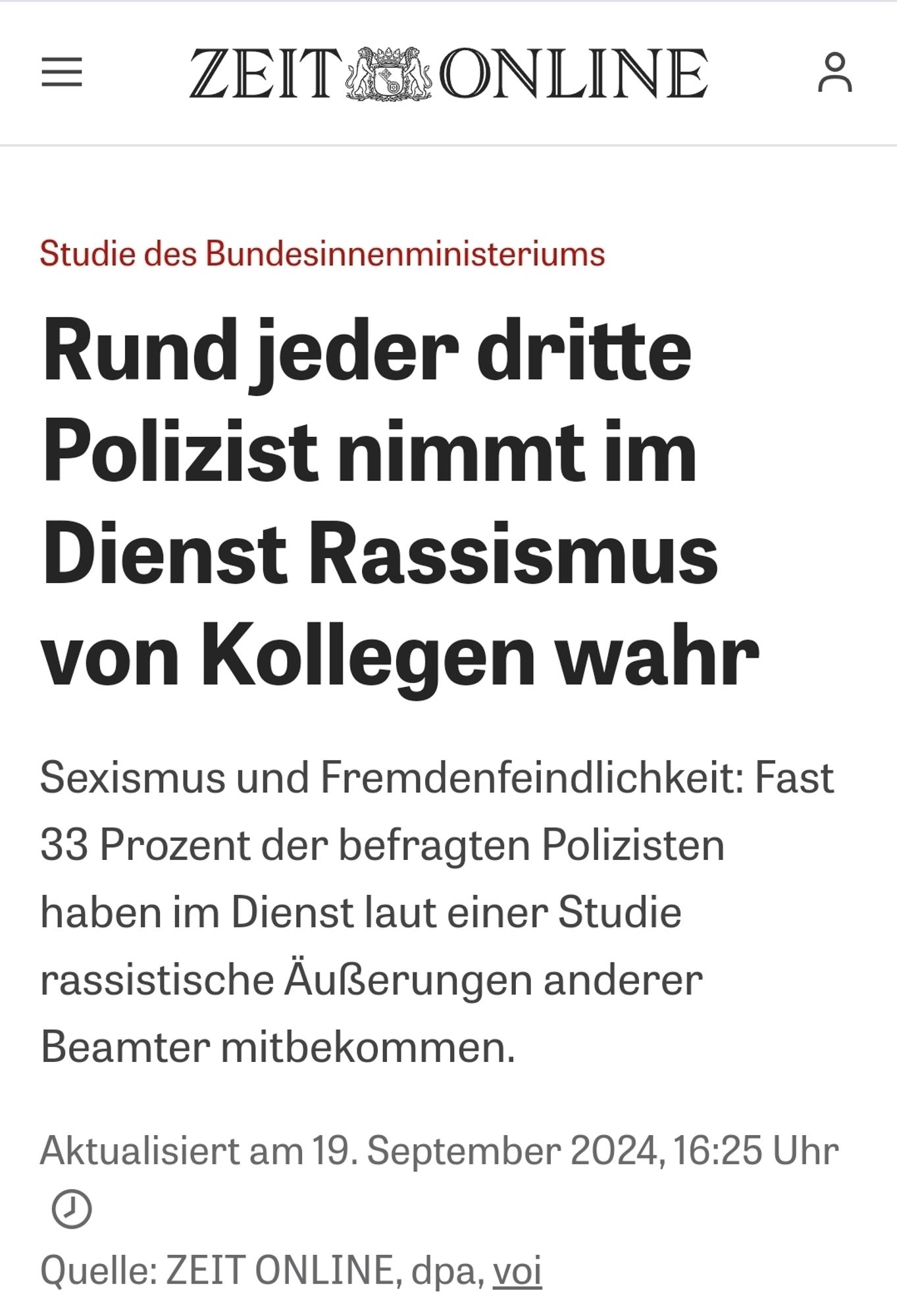 Zeit Online Screenshot 
Rund jeder dritte Polizist nimmt im Dienst Rassismus von Kollegen wahr Sexismus und Fremdenfeindlichkeit: Fast 33 Prozent der befragten Polizisten haben im Dienst laut einer Studie rassistische Äußerungen anderer Beamter mitbekommen.