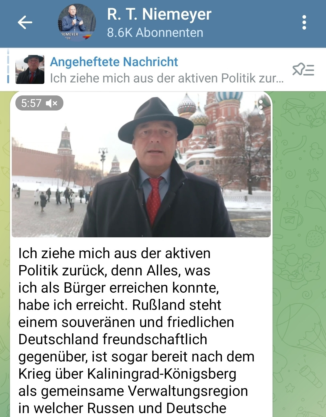 Telegram Screenshot des Kanals von Ralph T Niemeyer
Ich ziehe mich aus der aktiven
Politik zurück, denn Alles, was
ich als Bürger erreichen konnte
habe ich erreicht. Rußland steht
einem souveränen und friedlichen
Deutschland freundschaftlich
gegenüber, ist sogar bereit nach dem
Krieg über Kaliningrad-Königsberg
als gemeinsame Verwaltungsregion
in welcher Russen und Deutsche....