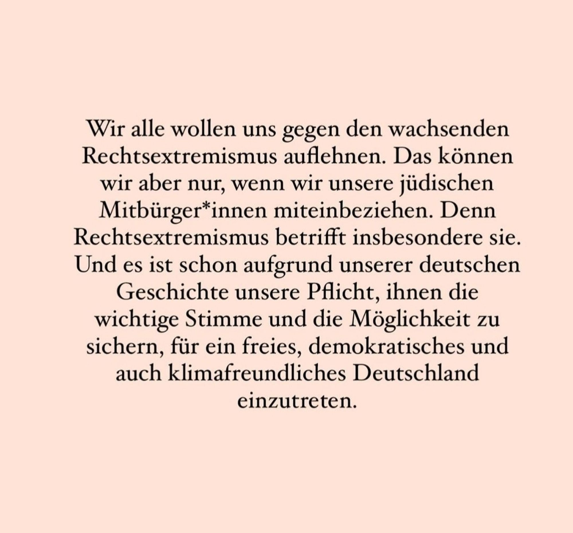 Wir alle wollen uns gegen den wachsenden Rechtsextremismus auflehnen. Das können wir aber nur, wenn wir unsere jüdischen Mitbürger*innen miteinbeziehen. Denn Rechtsextremismus betrifft insbesondere sie Und es ist schon aufgrund unserer deutschen Geschichte unsere PAicht, ihnen die wichtige Stimme und die Möglichkeit zu sichern, für ein freies, demokratisches und auch klimafreundliches Deutschland einzutreten.
(3/3)