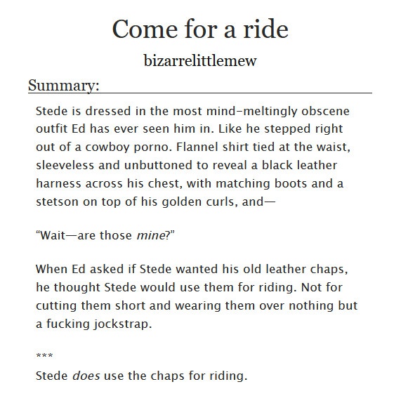 Screenshot of a work summary from AO3.
Come for a ride
bizarrelittlemew
Summary:
Stede is dressed in the most mind-meltingly obscene outfit Ed has ever seen him in. Like he stepped right out of a cowboy porno. Flannel shirt tied at the waist, sleeveless and unbuttoned to reveal a black leather harness across his chest, with matching boots and a stetson on top of his golden curls, and—
“Wait—are those mine?”
When Ed asked if Stede wanted his old leather chaps, he thought Stede would use them for riding. Not for cutting them short and wearing them over nothing but a fucking jockstrap.
***
Stede does use the chaps for riding.